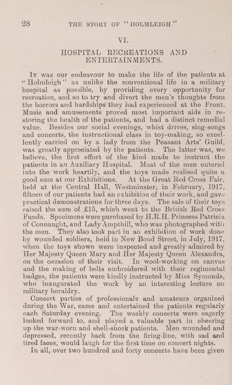 VI. HOSPITAL RECREATIONS AED ENTERTAINMENTS. It was our endeavour to make the life of the patients at “Holmleigh” as unlike the conventional life in a military- hospital as possible, by providing every opportunity for recreation, and so to try and divert the men’s thoughts from the horrors and hardships they had experienced at the Front. Music and amusements proved most important aids in re¬ storing the health of the patients, and had a distinct remedial value. Besides our social evenings, whist drives, sing-songs and concerts, the instructional class in toy-making, so excel¬ lently carried on by a lady from the Peasant Arts’ Guild, was greatly appreciated by the patients. The latter was, we believe, the first effort of the kind made to instruct the patients in an Auxiliary Hospital. Most of the men entered into the work heartily, and the toys made realised quite a good sum at our Exhibitions. At the Great Red Cross Fair, held at the Central Hall, Westminster, in February, 1917, fifteen of our patients had an exhibition of their work, and gave practical demonstrations for three days. The sale of their toys raised the sum of £15, which went to the British Red Cross Funds. Specimens were purchased by H.R.H. Princess Patricia of Connaught, and Lady Ampthill, who was photographed with the men. They also took part in an exhibition of work done by wounded soldiers, held in New Bond Street, in July, 1917, when the toys shown were inspected and greatly admired by Her Majesty Queen Mary and Her Majesty Queen Alexandra, on the occasion of their visit. In wool-working on canvas and the making of belts embroidered with their regimental badges, the patients were kindly instructed by Miss Symonds, who inaugurated the work by an interesting lecture on military heraldry. Concert parties of professionals and amateurs organized during the War, came and entertained the patients regularly each Saturday evening. The weekly concerts were eagerly looked forward to, and played a valuable part in cheering up the war-worn and shell-shock patients. Men wounded and depressed, recently back from the firing-line, with sad and tired faces, would laugh for the first time on concert nights. In all, over two hundred and forty concerts have been given