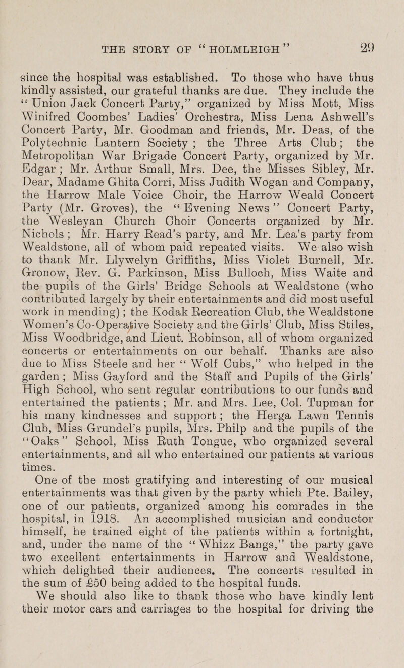 since the hospital was established. To those who have thus kindly assisted, our grateful thanks are due. They include the “ Union Jack Concert Party,” organized by Miss Mott, Miss Winifred Coombes’ Ladies’ Orchestra, Miss Lena Ashwell’s Concert Party, Mr. Goodman and friends, Mr. Deas, of the Polytechnic Lantern Society ; the Three Arts Club; the Metropolitan War Brigade Concert Party, organized by Mr. Edgar ; Mr. Arthur Small, Mrs. Dee, the Misses Sibley, Mr. Dear, Madame Ghita Corri, Miss Judith Wogan and Company, the Harrow Male Voice Choir, the Harrow Weald Concert Party (Mr. Groves), the “ Evening News ” Concert Party, the Wesleyan Church Choir Concerts organized by Mr. Nichols ; Mr. Harry Bead’s party, and Mr. Lea’s party from Wealdstone, all of whom paid repeated visits. We also wish to thank Mr. Llywelyn Griffiths, Miss Violet Burnell, Mr. Gronow, Eev. G. Parkinson, Miss Bulloch, Miss Waite and the pupils of the Girls’ Bridge Schools at Wealdstone (who contributed largely by their entertainments and did most useful work in mending); the Kodak Eecreation Club, the Wealdstone Women’s Co-Operative Society and the Girls’ Club, Miss Stiles, Miss Woodbridge, and Lieut. Eobinson, all of whom organized concerts or entertainments on our behalf. Thanks are also due to Miss Steele and her “ Wolf Cubs,” who helped in the garden ; Miss Gayford and the Staff and Pupils of the Girls’ High School, who sent regular contributions to our funds and entertained the patients ; Mr. and Mrs. Lee, Col. Tupman for his many kindnesses and support ; the Herga Lawn Tennis Club, Miss Grundel’s pupils, Mrs. Philp and the pupils of the “Oaks” School, Miss Euth Tongue, who organized several entertainments, and ail who entertained our patients at various times. One of the most gratifying and interesting of our musical entertainments was that given by the party which Pte. Bailey, one of our patients, organized among his comrades in the hospital, in 1918. An accomplished musician and conductor himself, he trained eight of the patients within a fortnight, and, under the name of the “Whizz Bangs,” the party gave two excellent entertainments in Harrow and Wealdstone, which delighted their audiences. The concerts resulted in the sum of £50 being added to the hospital funds. We should also like to thank those who have kindly lent their motor cars and carriages to the hospital for driving the