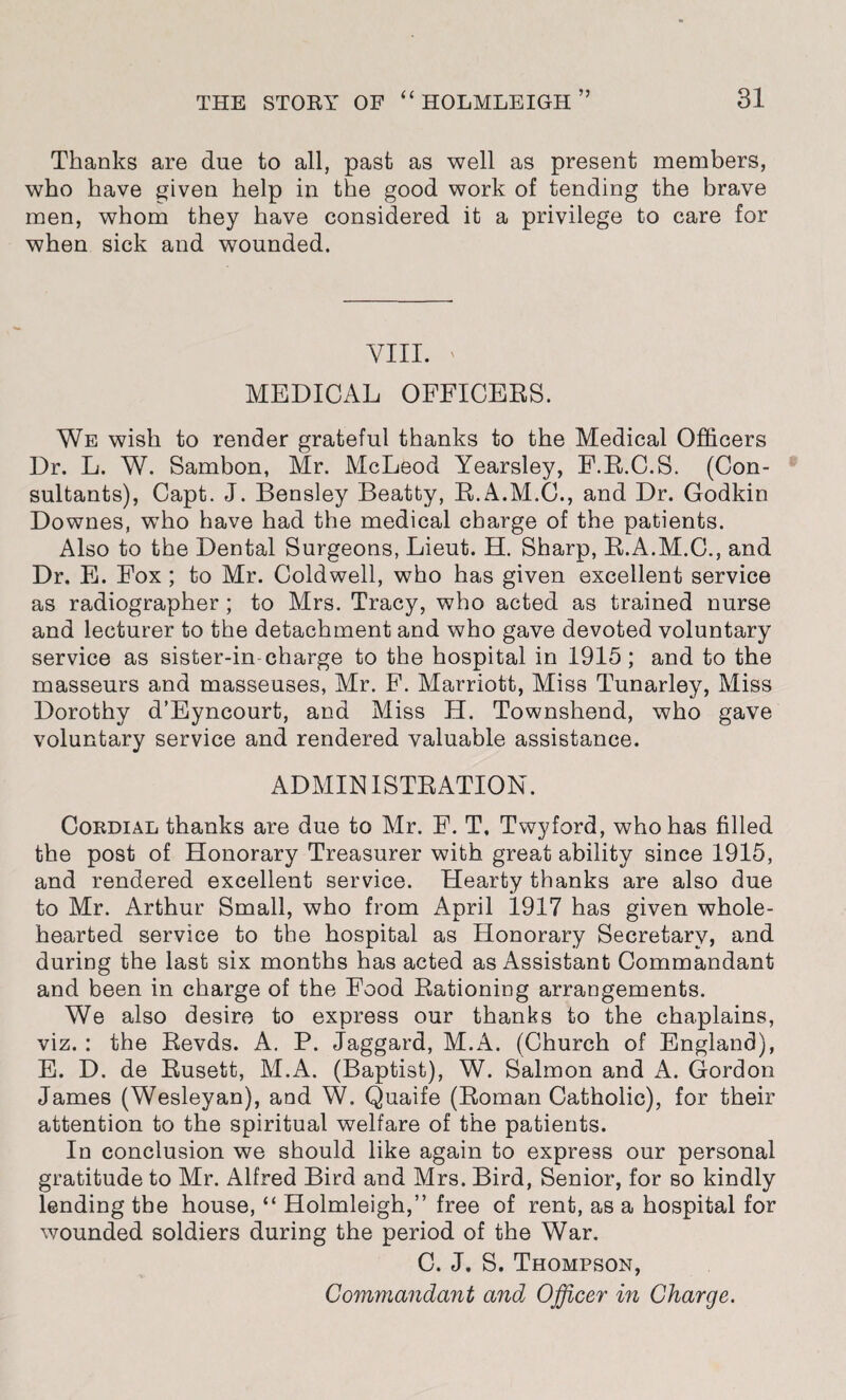 Thanks are due to all, past as well as present members, who have given help in the good work of tending the brave men, whom they have considered it a privilege to care for when sick and wounded. VIII. ' MEDICAL OFFICERS. We wish to render grateful thanks to the Medical Officers Dr. L. W. Sambon, Mr. McLeod Yearsley, F.R.C.S. (Con¬ sultants), Capt. J. Bensley Beatty, R.A.M.C., and Dr. Godkin Downes, wTho have had the medical charge of the patients. Also to the Dental Surgeons, Lieut. H. Sharp, R.A.M.C., and Dr. E. Fox ; to Mr. Coldwell, who has given excellent service as radiographer; to Mrs. Tracy, who acted as trained nurse and lecturer to the detachment and who gave devoted voluntary service as sister-in charge to the hospital in 1915 ; and to the masseurs and masseuses, Mr. F. Marriott, Miss Tunarley, Miss Dorothy d’Eyncourt, and Miss H. Townshend, who gave voluntary service and rendered valuable assistance. ADMINISTRATION. Cordial thanks are due to Mr. F. T. Twyford, who has filled the post of Honorary Treasurer with great ability since 1915, and rendered excellent service. Hearty thanks are also due to Mr. Arthur Small, who from April 1917 has given whole¬ hearted service to the hospital as Honorary Secretary, and during the last six months has acted as Assistant Commandant and been in charge of the Food Rationing arrangements. We also desire to express our thanks to the chaplains, viz. : the Revds. A. P. Jaggard, M.A. (Church of England), E. D. de Rusett, M.A. (Baptist), W. Salmon and A. Gordon James (Wesleyan), and W. Quaife (Roman Catholic), for their attention to the spiritual welfare of the patients. In conclusion we should like again to express our personal gratitude to Mr. Alfred Bird and Mrs. Bird, Senior, for so kindly lending the house, “ Holmleigh,” free of rent, as a hospital for wounded soldiers during the period of the War. C. J. S. Thompson, Commandaiit and Officer in Charge.