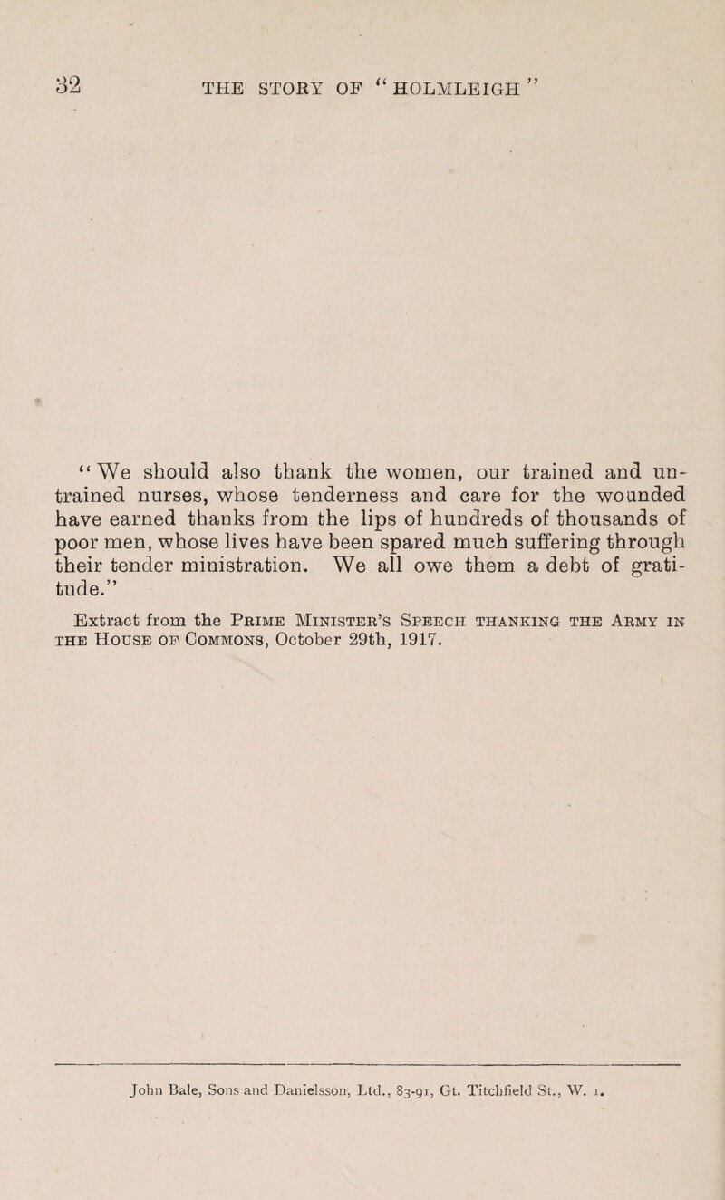 “We should also thank the women, our trained and un¬ trained nurses, whose tenderness and care for the wounded have earned thanks from the lips of huudreds of thousands of poor men, whose lives have been spared much suffering through their tender ministration. We all owe them a debt of grati¬ tude.” Extract from the Prime Minister’s Speech thanking the Army in the House of Commons, October 29th, 1917. John Bale, Sons and Danielsson, Ltd., 83-91, Gt. Titchfield St., W. 1.