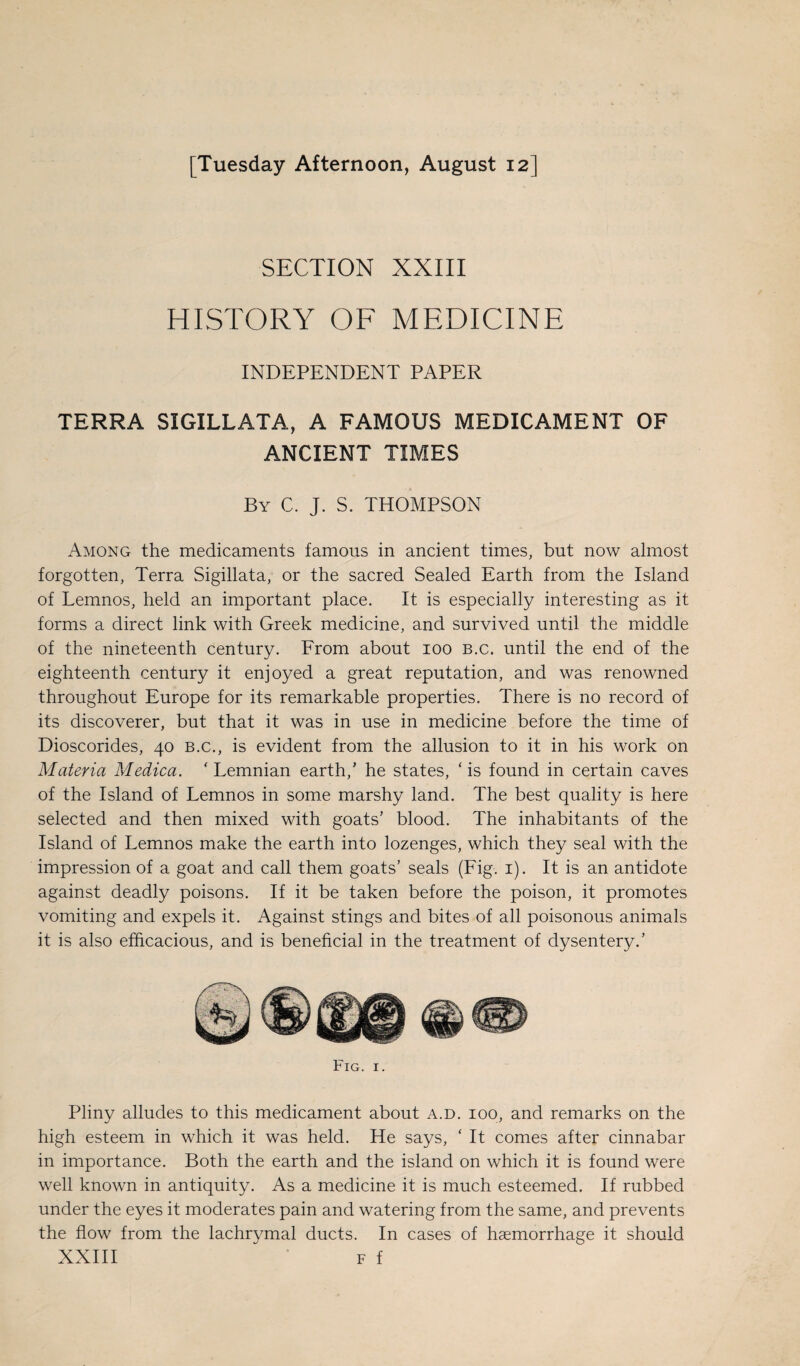 [Tuesday Afternoon, August 12] SECTION XXIII HISTORY OF MEDICINE INDEPENDENT PAPER TERRA SIGILLATA, A FAMOUS MEDICAMENT OF ANCIENT TIMES By C. J. S. THOMPSON Among the medicaments famous in ancient times, but now almost forgotten, Terra Sigillata, or the sacred Sealed Earth from the Island of Lemnos, held an important place. It is especially interesting as it forms a direct link with Greek medicine, and survived until the middle of the nineteenth century. From about ioo B.c. until the end of the eighteenth century it enjoyed a great reputation, and was renowned throughout Europe for its remarkable properties. There is no record of its discoverer, but that it was in use in medicine before the time of Dioscorides, 40 b.c., is evident from the allusion to it in his work on Materia Medica. ‘ Lemnian earth,’ he states, ‘ is found in certain caves of the Island of Lemnos in some marshy land. The best quality is here selected and then mixed with goats’ blood. The inhabitants of the Island of Lemnos make the earth into lozenges, which they seal with the impression of a goat and call them goats’ seals (Fig. 1). It is an antidote against deadly poisons. If it be taken before the poison, it promotes vomiting and expels it. Against stings and bites of all poisonous animals it is also efficacious, and is beneficial in the treatment of dysentery.’ Pliny alludes to this medicament about a.d. ioo, and remarks on the high esteem in which it was held. He says, ‘ It comes after cinnabar in importance. Both the earth and the island on which it is found were well known in antiquity. As a medicine it is much esteemed. If rubbed under the eyes it moderates pain and watering from the same, and prevents the flow from the lachrymal ducts. In cases of haemorrhage it should XXIII  f f
