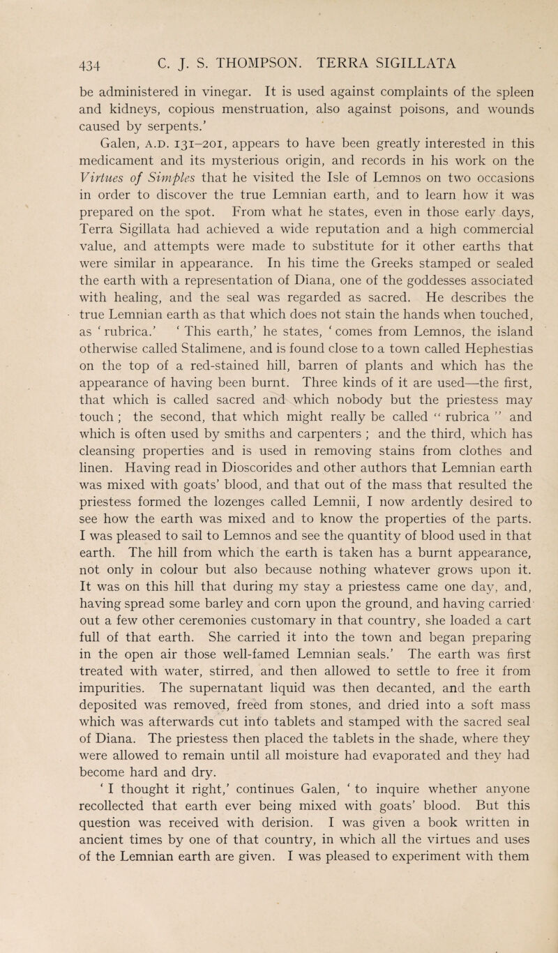 be administered in vinegar. It is used against complaints of the spleen and kidneys, copious menstruation, also against poisons, and wounds caused by serpents.’ Galen, a.d. 131-201, appears to have been greatly interested in this medicament and its mysterious origin, and records in his work on the Virtues of Simples that he visited the Isle of Lemnos on two occasions in order to discover the true Lemnian earth, and to learn how it was prepared on the spot. From what he states, even in those early days, Terra Sigillata had achieved a wide reputation and a high commercial value, and attempts were made to substitute for it other earths that were similar in appearance. In his time the Greeks stamped or sealed the earth with a representation of Diana, one of the goddesses associated with healing, and the seal was regarded as sacred. He describes the true Lemnian earth as that which does not stain the hands when touched, as ‘rubrica.’ ‘ This earth,’ he states, 'comes from Lemnos, the island otherwise called Stalimene, and is found close to a town called Hephestias on the top of a red-stained hill, barren of plants and which has the appearance of having been burnt. Three kinds of it are used—the first, that which is called sacred and which nobody but the priestess may touch ; the second, that which might really be called “ rubrica ” and which is often used by smiths and carpenters ; and the third, which has cleansing properties and is used in removing stains from clothes and linen. Having read in Dioscorides and other authors that Lemnian earth was mixed with goats’ blood, and that out of the mass that resulted the priestess formed the lozenges called Lemnii, I now ardently desired to see how the earth was mixed and to know the properties of the parts. I was pleased to sail to Lemnos and see the quantity of blood used in that earth. The hill from which the earth is taken has a burnt appearance, not only in colour but also because nothing whatever grows upon it. It was on this hill that during my stay a priestess came one day, and, having spread some barley and corn upon the ground, and having carried out a few other ceremonies customary in that country, she loaded a cart full of that earth. She carried it into the town and began preparing in the open air those well-famed Lemnian seals.’ The earth was first treated with water, stirred, and then allowed to settle to free it from impurities. The supernatant liquid was then decanted, and the earth deposited was removed, freed from stones, and dried into a soft mass which was afterwards cut into tablets and stamped with the sacred seal of Diana. The priestess then placed the tablets in the shade, where they were allowed to remain until all moisture had evaporated and they had become hard and dry. ‘ I thought it right,’ continues Galen, ‘ to inquire whether anyone recollected that earth ever being mixed with goats’ blood. But this question was received with derision. I was given a book written in ancient times by one of that country, in which all the virtues and uses of the Lemnian earth are given. I was pleased to experiment with them