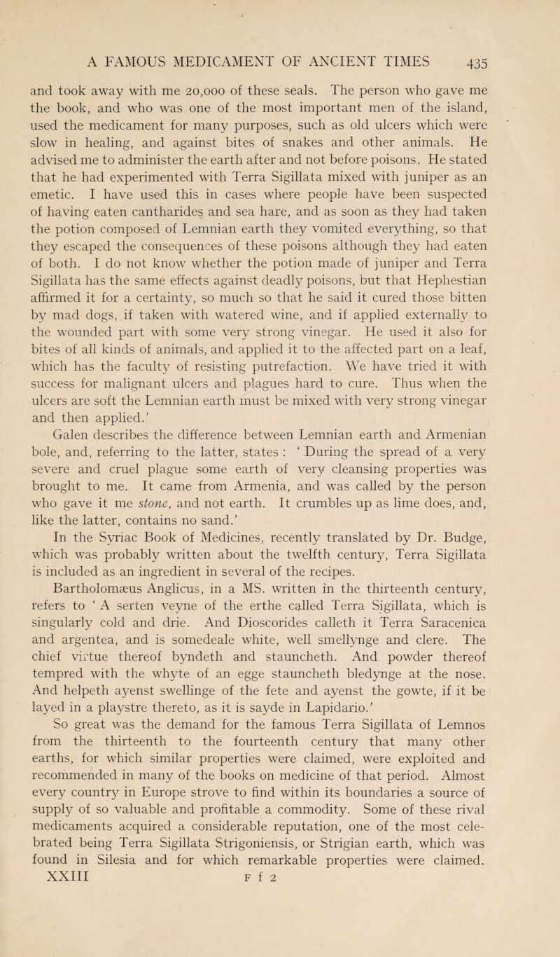 and took away with me 20,000 of these seals. The person who gave me the book, and who was one of the most important men of the island, used the medicament for many purposes, such as old ulcers which were slow in healing, and against bites of snakes and other animals. He advised me to administer the earth after and not before poisons. He stated that he had experimented with Terra Sigillata mixed with juniper as an emetic. I have used this in cases where people have been suspected of having eaten cantharides and sea hare, and as soon as they had taken the potion composed of Lemnian earth they vomited everything, so that they escaped the consequences of these poisons although they had eaten of both. I do not know whether the potion made of juniper and Terra Sigillata has the same effects against deadly poisons, but that Hephestian affirmed it for a certainty, so much so that he said it cured those bitten by mad dogs, if taken with watered wine, and if applied externally to the wounded part with some very strong vinegar. He used it also for bites of all kinds of animals, and applied it to the affected part on a leaf, which has the faculty of resisting putrefaction. We have tried it with success for malignant ulcers and plagues hard to cure. Thus when the ulcers are soft the Lemnian earth must be mixed with very strong vinegar and then applied/ Galen describes the difference between Lemnian earth and Armenian bole, and, referring to the latter, states : ‘ During the spread of a very severe and cruel plague some earth of very cleansing properties was brought to me. It came from Armenia, and was called by the person who gave it me stone, and not earth. It crumbles up as lime does, and, like the latter, contains no sand/ In the Syriac Book of Medicines, recently translated by Dr. Budge, which was probably written about the twelfth century, Terra Sigillata is included as an ingredient in several of the recipes. Bartholomaeus Anglicus, in a MS. written in the thirteenth century, refers to ‘ A serten veyne of the erthe called Terra Sigillata, which is singularly cold and drie. And Dioscorides calleth it Terra Saracenica and argentea, and is somedeale white, well smellynge and clere. The chief virtue thereof byndeth and stauncheth. And powder thereof tempred with the whyte of an egge stauncheth bledynge at the nose. And helpeth ayenst swellinge of the fete and ayenst the gowte, if it be layed in a playstre thereto, as it is sayde in Lapidario/ So great was the demand for the famous Terra Sigillata of Lemnos from the thirteenth to the fourteenth century that many other earths, for which similar properties were claimed, were exploited and recommended in many of the books on medicine of that period. Almost every country in Europe strove to find within its boundaries a source of supply of so valuable and profitable a commodity. Some of these rival medicaments acquired a considerable reputation, one of the most cele¬ brated being Terra Sigillata Strigoniensis, or Strigian earth, which was found in Silesia and for which remarkable properties were claimed. XXIII f f 2