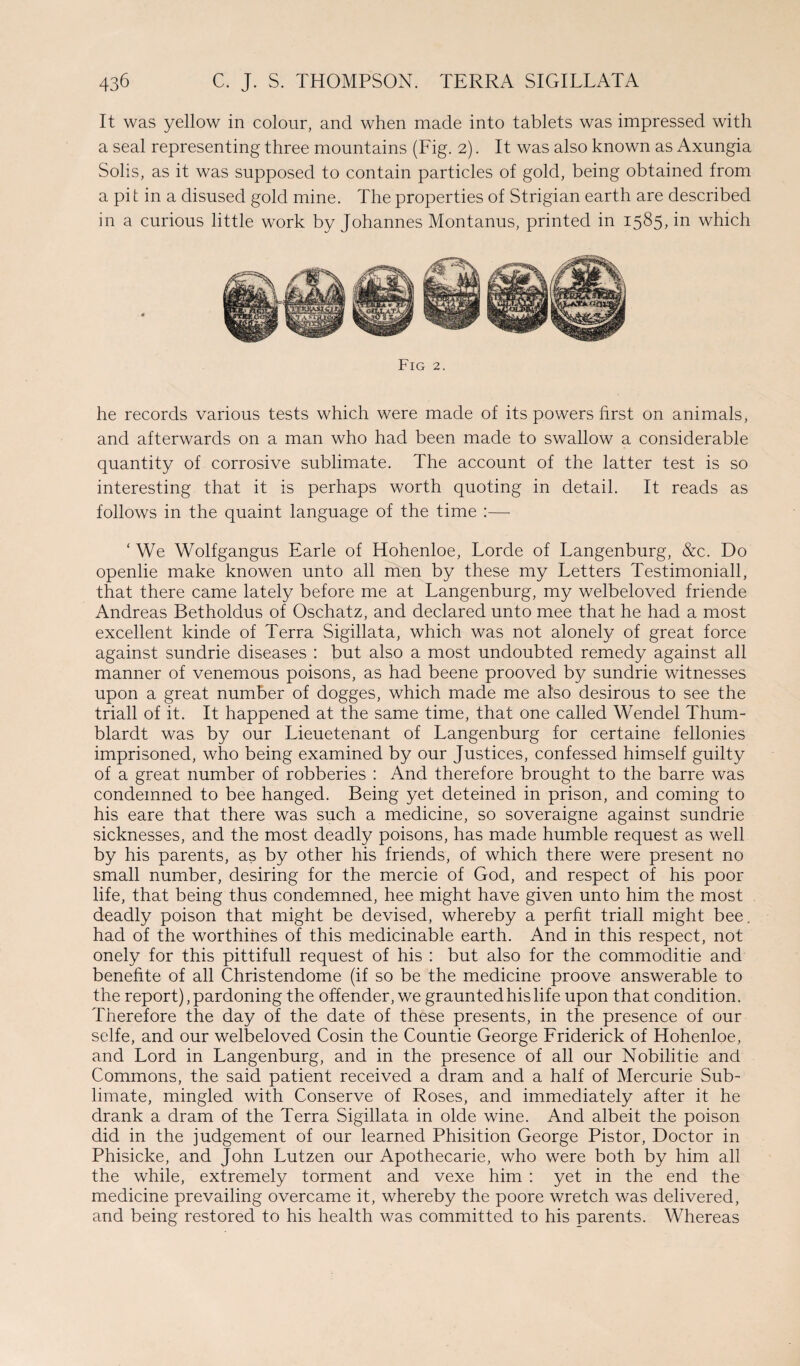 It was yellow in colour, and when made into tablets was impressed with a seal representing three mountains (Fig. 2). It was also known as Axungia Solis, as it was supposed to contain particles of gold, being obtained from a pit in a disused gold mine. The properties of Strigian earth are described in a curious little work by Johannes Montanus, printed in 1585, in which Fig 2. he records various tests which were made of its powers first on animals, and afterwards on a man who had been made to swallow a considerable quantity of corrosive sublimate. The account of the latter test is so interesting that it is perhaps worth quoting in detail. It reads as follows in the quaint language of the time :— ‘ We Wolfgangus Earle of Hohenloe, Lorde of Langenburg, &c. Do openlie make knowen unto all men by these my Letters Testimoniall, that there came lately before me at Langenburg, my welbeloved friende Andreas Betholdus of Oschatz, and declared unto mee that he had a most excellent kinde of Terra Sigillata, which was not alonely of great force against sundrie diseases : but also a most undoubted remedy against all manner of venemous poisons, as had beene prooved by sundrie witnesses upon a great number of dogges, which made me also desirous to see the triall of it. It happened at the same time, that one called Wendel Thum- blardt was by our Lieuetenant of Langenburg for certaine fellonies imprisoned, who being examined by our Justices, confessed himself guilty of a great number of robberies : And therefore brought to the barre was condemned to bee hanged. Being yet deteined in prison, and coming to his eare that there was such a medicine, so soveraigne against sundrie sicknesses, and the most deadly poisons, has made humble request as well by his parents, as by other his friends, of which there were present no small number, desiring for the mercie of God, and respect of his poor life, that being thus condemned, hee might have given unto him the most deadly poison that might be devised, whereby a perht triall might bee. had of the worthines of this medicinable earth. And in this respect, not onely for this pittifull request of his : but also for the commoditie and benefite of all Christendome (if so be the medicine proove answerable to the report), pardoning the offender, we graunted his life upon that condition. Therefore the day of the date of these presents, in the presence of our selfe, and our welbeloved Cosin the Countie George Friderick of Hohenloe, and Lord in Langenburg, and in the presence of all our Nobilitie and Commons, the said patient received a dram and a half of Mercurie Sub¬ limate, mingled with Conserve of Roses, and immediately after it he drank a dram of the Terra Sigillata in olde wine. And albeit the poison did in the judgement of our learned Phisition George Pistor, Doctor in Phisicke, and John Lutzen our Apothecarie, who were both by him all the while, extremely torment and vexe him : yet in the end the medicine prevailing overcame it, whereby the poore wretch was delivered, and being restored to his health was committed to his parents. Whereas