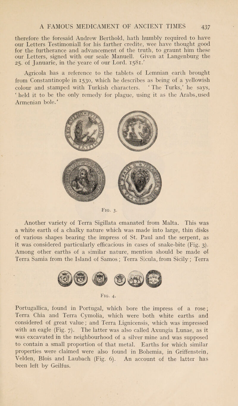 therefore the foresaid Andrew Berthold, hath humbly required to have our Letters Testimoniall for his farther credite, wee have thought good for the furtherance and advancement of the truth, to graunt him these our Letters, signed with our seale Manuell. Given at Langenburg the 25. of Januarie, in the yeare of our Lord. 1581/ Agricola has a reference to the tablets of Lemnian earth brought from Constantinople in 1530, which he describes as being of a yellowish colour and stamped with Turkish characters. ‘ The Turks/ he says, ‘ held it to be the only remedy for plague, using it as the Arabs .used Armenian bole.' Fig. 3. Another variety of Terra Sigillata emanated from Malta. This was a white earth of a chalky nature which was made into large, thin disks of various shapes bearing the impress of St. Paul and the serpent, as it was considered particularly efficacious in cases of snake-bite (Fig. 3). Among other earths of a similar nature, mention should be made of Terra Sarnia from the Island of Samos ; Terra Sicula, from Sicily; Terra Fig. 4. Portugallica, found in Portugal, which bore the impress of a rose; Terra Chia and Terra Cymolia, which were both white earths and considered of great value; and Terra Lignicensis, which was impressed with an eagle (Fig. 7). The latter was also called Axungia Lunae, as it was excavated in the neighbourhood of a silver mine and was supposed to contain a small proportion of that metal. Earths for which similar properties were claimed were also found in Bohemia, in Griffenstein, Velden, Blois and Laubach (Fig. 6). An account of the latter has been left by Geilfus.