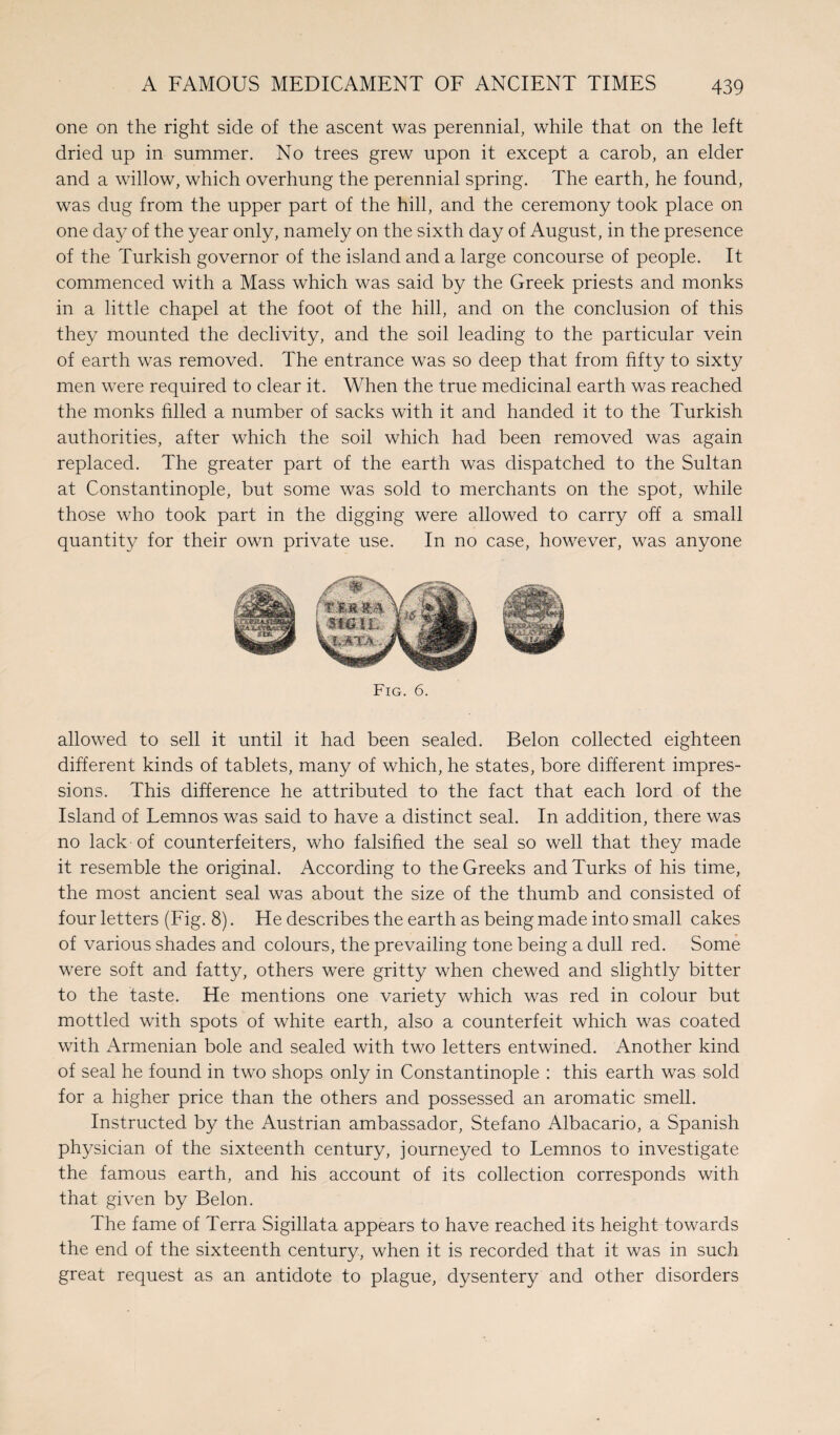 one on the right side of the ascent was perennial, while that on the left dried up in summer. No trees grew upon it except a carob, an elder and a willow, which overhung the perennial spring. The earth, he found, was dug from the upper part of the hill, and the ceremony took place on one day of the year only, namely on the sixth day of August, in the presence of the Turkish governor of the island and a large concourse of people. It commenced with a Mass which was said by the Greek priests and monks in a little chapel at the foot of the hill, and on the conclusion of this they mounted the declivity, and the soil leading to the particular vein of earth was removed. The entrance was so deep that from fifty to sixty men were required to clear it. When the true medicinal earth was reached the monks filled a number of sacks with it and handed it to the Turkish authorities, after which the soil which had been removed was again replaced. The greater part of the earth was dispatched to the Sultan at Constantinople, but some was sold to merchants on the spot, while those who took part in the digging were allowed to carry off a small quantity for their own private use. In no case, however, was anyone Fig. 6. allowed to sell it until it had been sealed. Belon collected eighteen different kinds of tablets, many of which, he states, bore different impres¬ sions. This difference he attributed to the fact that each lord of the Island of Lemnos was said to have a distinct seal. In addition, there was no lack of counterfeiters, who falsified the seal so well that they made it resemble the original. According to the Greeks and Turks of his time, the most ancient seal was about the size of the thumb and consisted of four letters (Fig. 8). He describes the earth as being made into small cakes of various shades and colours, the prevailing tone being a dull red. Some were soft and fatty, others were gritty when chewed and slightly bitter to the taste. He mentions one variety which was red in colour but mottled with spots of white earth, also a counterfeit which was coated with Armenian bole and sealed with two letters entwined. Another kind of seal he found in two shops only in Constantinople : this earth was sold for a higher price than the others and possessed an aromatic smell. Instructed by the Austrian ambassador, Stefano Albacario, a Spanish physician of the sixteenth century, journeyed to Lemnos to investigate the famous earth, and his account of its collection corresponds with that given by Belon. The fame of Terra Sigillata appears to have reached its height towards the end of the sixteenth century, when it is recorded that it was in such great request as an antidote to plague, dysentery and other disorders