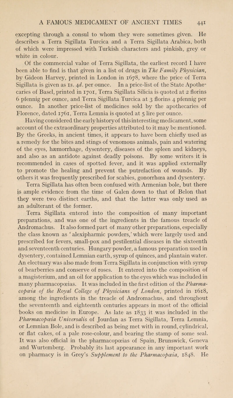 excepting through a consul to whom they were sometimes given. He describes a Terra Sigillata Turcica and a Terra Sigillata Arabica, both of which were impressed with Turkish characters and pinkish, grey or white in colour. Of the commercial value of Terra Sigillata, the earliest record I have been able to find is that given in a list of drugs in The Family Physician, by Gideon Harvey, printed in London in 1678, where the price of Terra Sigillata is given as is. 4d. per ounce. In a price-list of the State Apothe¬ caries of Basel, printed in 1701, Terra Sigillata Silicia is quoted at 2 florins 6 pfennig per ounce, and Terra Sigillata Turcica at 3 florins 4 pfennig per ounce. In another price-list of medicines sold by the apothecaries of Florence, dated 1761, Terra Lemnia is quoted at 5 lire per ounce. Having considered the early history of this interesting medicament, some account of the extraordinary properties attributed to it may be mentioned. By the Greeks, in ancient times, it appears to have been chiefly used as a remedy for the bites and stings of venomous animals, pain and watering of the eyes, haemorrhage, dysentery, diseases of the spleen and kidneys, and also as an antidote against deadly poisons. By some writers it is recommended in cases of spotted fever, and it was applied externally to promote the healing and prevent the putrefaction of wounds. By others it was frequently prescribed for scabies, gonorrhoea and dysentery. Terra Sigillata has often been confused with Armenian bole, but there is ample evidence from the time of Galen down to that of Belon that they were two distinct earths, and that the latter was only used as an adulterant of the former. Terra Sigillata entered into the composition of many important preparations, and was one of the ingredients in the famous treacle of Andromachus. It also formed part of many other preparations, especially the class known as ‘ alexipharmic powders/ which were largely used and prescribed for fevers, small-pox and pestilential diseases in the sixteenth and seventeenth centuries. Hungary powder, a famous preparation used in dysentery, contained Lemnian earth, syrup of quinces, and plantain water. An electuary was also made from Terra Sigillata in conjunction with syrup of bearberries and conserve of roses. It entered into the composition of a magisterium, and an oil for application to the eyes which was included in many pharmacopoeias. It was included in the first edition of the Pharma¬ copoeia of the Royal College of Physicians of London, printed in 1618, among the ingredients in the treacle of Andromachus, and throughout the seventeenth and eighteenth centuries appears in most of the official books on medicine in Europe. As late as 1833 it was included in the Pharmacopoeia Universalis of Jourdan as Terra Sigillata, Terra Lemnia, or Lemnian Bole, and is described as being met with in round, cylindrical, or flat cakes, of a pale rose-colour, and bearing the stamp of some seal. It was also official in the pharmacopoeias of Spain, Brunswick, Geneva and Wurtemberg. Probably its last appearance in any important work on pharmacy is in Grey’s Supplement to the Pharmacopoeia, 1848. He