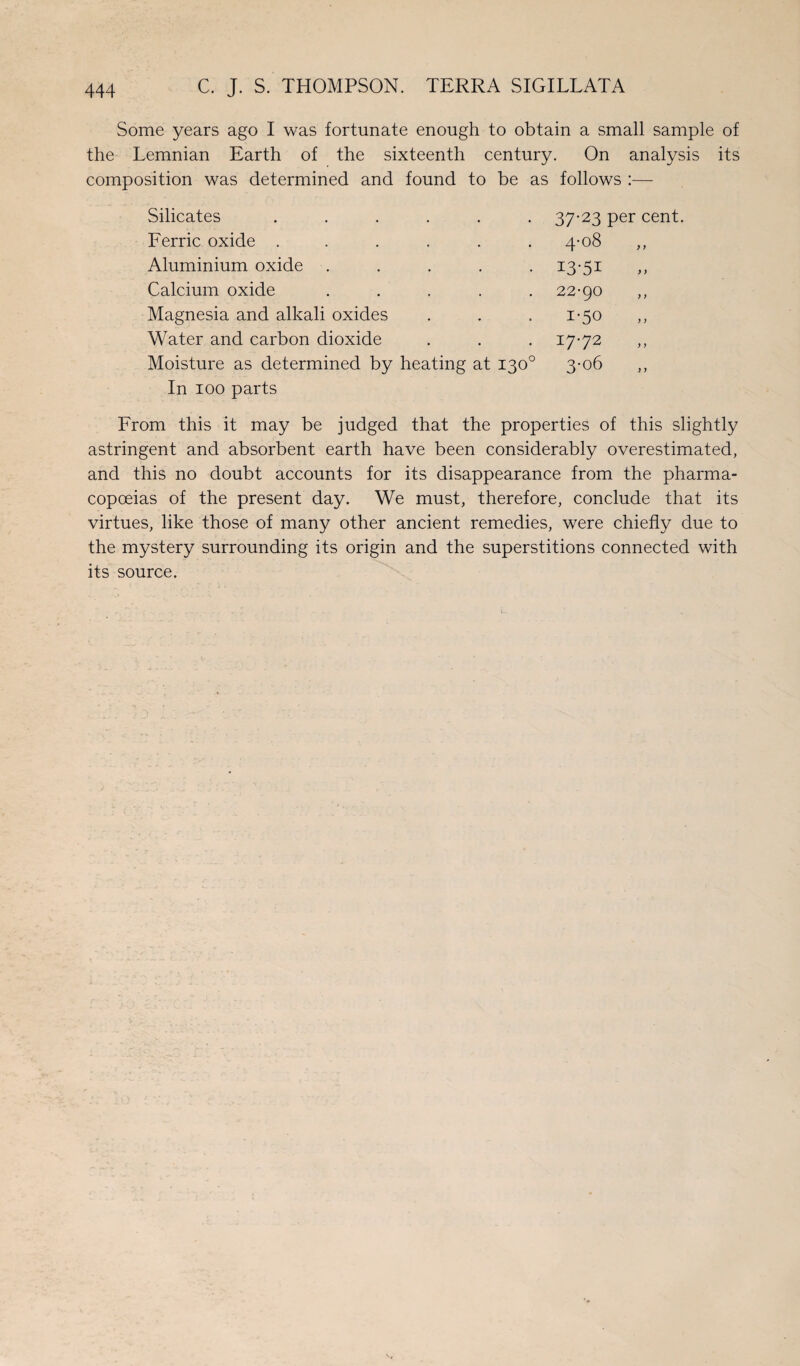 Some years ago I was fortunate enough to obtain a small sample of the Lemnian Earth of the sixteenth century. On analysis its composition was determined and found to be as follows :— Silicates ...... Ferric oxide ...... Aluminium oxide ..... Calcium oxide ..... Magnesia and alkali oxides Water and carbon dioxide Moisture as determined by heating at 130° In 100 parts 37-23 per cent. 4-°8 13-51 22-90 1-50 17-72 3-o6 From this it may be judged that the properties of this slightly astringent and absorbent earth have been considerably overestimated, and this no doubt accounts for its disappearance from the pharma¬ copoeias of the present day. We must, therefore, conclude that its virtues, like those of many other ancient remedies, were chiefly due to the mystery surrounding its origin and the superstitions connected with its source.