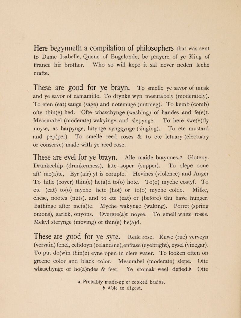 Here begynneth a compilation of philosophers that was sent to Dame Isabelle, Quene of Engelonde, be prayere of ye King of ffrance hir brother. Who so will kepe it sal never neden leche crafte. These are good for ye brayn. To smeiie ye savor of musk and ye savor of camamille. To drynke wyn mesurabely (moderately). To eten (eat) sauge (sage) and notemuge (nutmeg). To kemb (comb) ofte thin(e) hed. Ofte whaschynge (washing) of handes and fe(e)t. Measurabel (moderate) wakyinge and slepynge. To here swe(e)tly noyse, as harpynge, lutynge synggynge (singing). To ete mustard and pep(per). To smelle reed roses & to ete letuary (electuary or conserve) made with ye reed rose. These are evel for ye brayn. Alle maide braynnes.a Gloteny. Drunkechip (drunkenness), late soper (supper). To slepe sone aft’ me(a)te, Eyr (air) yt is corupte. Hevines (violence) and Anger To hille (cover) thin(e) he(a)d to(o) hote. To(o) myche costyf. To ete (eat) to(o) myche hete (hot) or to(o) myche colde. Milke, chese, nootes (nuts), and to ete (eat) or (before) thu have hunger. Bathinge after me(a)te. Myche wakynge (waking). Porret (spring onions), garlek, onyons. Overgre(a)t noyse. To smell white roses. Mekyl sterynge (moving) of thin(e) he(a)d. These are good for ye syte. Rede rose. Ruwe (rue) verveyn (vervain) fenel, celidoyn (celandine),enfrase (eyebright), eysel (vinegar). To put do(w)n thin(e) eyne open in clere water. To looken often on greene color and black color. Mesurabel (moderate) slepe. Ofte whaschynge of ho(a)ndes & feet. Ye stomak weel defied.& Ofte a Probably made-up or cooked brains. b Able to digest.