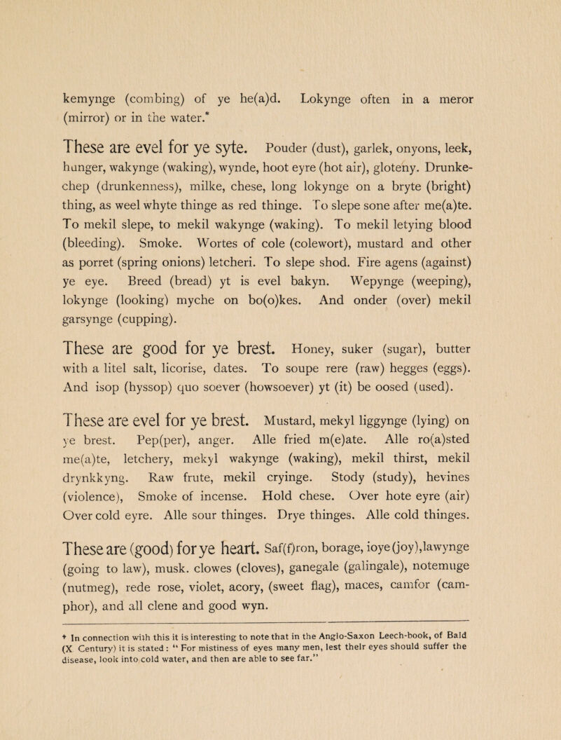 kemynge (combing) of ye he(a)d. Lokynge often in a meror (mirror) or in the water.* These are evel for ye syte. Pouder (dust), garlek, onyons, leek, hanger, wakynge (waking), wynde, hoot eyre (hot air), gloteny. Drunke- chep (drunkenness), milke, chese, long lokynge on a bryte (bright) thing, as weel whyte thinge as red thinge. To slepe sone after me(a)te. To mekil slepe, to mekil wakynge (waking). To mekil letying blood (bleeding). Smoke. Wortes of cole (colewort), mustard and other as porret (spring onions) letcheri. To slepe shod. Fire agens (against) ye eye. Breed (bread) yt is evel bakyn. Wepynge (weeping), lokynge (looking) myche on bo(o)kes. And onder (over) mekil garsynge (cupping). These are good for ye brest. Honey, suker (sugar), butter with a litel salt, licorise, dates. To soupe rere (raw) hegges (eggs). And isop (hyssop) quo soever (howsoever) yt (it) be oosed (used). 1 hese are evel for ye brest. Mustard, mekyl liggynge (lying) on ye brest. Pep(per), anger. Alle fried m(e)ate. Alle ro(a)sted me(a)te, letchery, mekyl wakynge (waking), mekil thirst, mekil drynkkyng. Raw frute, mekil cryinge. Stody (study), hevines (violence), Smoke of incense. Hold chese. Over hote eyre (air) Over cold eyre. Alle sour thinges. Drye thinges. Alle cold thinges. These are (good) for ye heart. Saf(f)ron, borage, ioye (joy),lawynge (going to law), musk, clowes (cloves), ganegale (galingale), notemuge (nutmeg), rede rose, violet, acory, (sweet flag), maces, camfor (cam¬ phor), and all clene and good wyn. + In connection with this it is interesting to note that in the Anglo-Saxon Leech-book, of Bald (X Century) it is stated: “ For mistiness of eyes many men, lest their eyes should suffer the disease, look into cold water, and then are able to see far.”