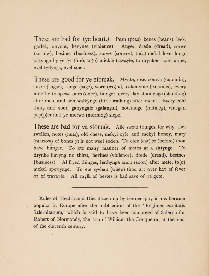 These are bad for (ye heart.) Pesn (peas) benes (beans), leek, garlek, onyons, hevynes (violence). Anger, drede (dread), sorwe (sorrow), besines (business), sorwe (sorrow), to(o) mekil love, longe sittynge by ye fyr (fire), to(o) mickle travayle, to drynken cold water, evel tydyngs, evel smel. These are good for ye stomak. Mynte, rose, comyn (cummin), suker (sugar), sauge (sage), worm(wo)od, calamynte (calamus), every monthe to spewe ones (once), hunger, every day stondynge (standing) after mete and soft walkynge (little walking) after mete. Every cold thing and sour, ganyngale (galangal), notemuge (nutmeg), vinegar, pep(p)er and ye morwe (morning) slepe. These are bad for ye stomak. Alle swete thinges, for why, thei swellen, notes (nuts), old chese, mekyl oyle and mekyl honey, mary (marrow) of bones yt is not weel soden. To eten (eat) or (before) thou have hunger. To ete many manner of metes at a sittynge. To drynke havyng no thirst, hevines (violence), drede (dread), besines (business). A1 fryed thinges, bathynge anon (soon) after mete, to(o) mekel spewynge. To ete qwhan (when) thou art over hot of fever or of travayle. All mylk of bestes is bad save of ye gote. Rules of Health and Diet drawn up by learned physicians became popular in Europe after the publication of the “ Regimen Sanitatis Salernitanum,” which is said to have been composed at Salerno for Robert of Normandy, the son of William the Conqueror, at the end of the eleventh century.