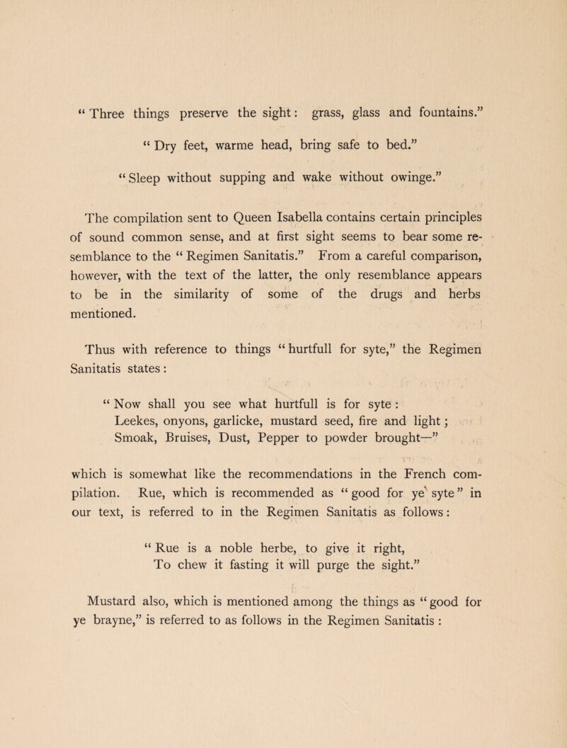 “ Three things preserve the sight: grass, glass and fountains.” “ Dry feet, warme head, bring safe to bed.” “ Sleep without supping and wake without owinge.” The compilation sent to Queen Isabella contains certain principles of sound common sense, and at first sight seems to bear some re¬ semblance to the “ Regimen Sanitatis.” From a careful comparison, however, with the text of the latter, the only resemblance appears to be in the similarity of some of the drugs and herbs mentioned. Thus with reference to things “ hurtfull for syte,” the Regimen Sanitatis states: “ Now shall you see what hurtfull is for syte : Leekes, onyons, garlicke, mustard seed, fire and light; Smoak, Bruises, Dust, Pepper to powder brought—” which is somewhat like the recommendations in the French com¬ pilation. Rue, which is recommended as “good for ye syte” in our text, is referred to in the Regimen Sanitatis as follows : “ Rue is a noble herbe, to give it right, To chew it fasting it will purge the sight.” Mustard also, which is mentioned among the things as “ good for ye brayne,” is referred to as follows in the Regimen Sanitatis :