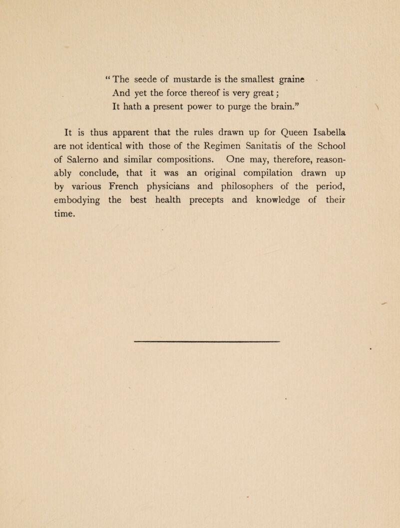 “ The seede of mustarde is the smallest graine And yet the force thereof is very great; It hath a present power to purge the brain.” It is thus apparent that the rules drawn up for Queen Isabella are not identical with those of the Regimen Sanitatis of the School of Salerno and similar compositions. One may, therefore, reason¬ ably conclude, that it was an original compilation drawn up by various French physicians and philosophers of the period, embodying the best health precepts and knowledge of their