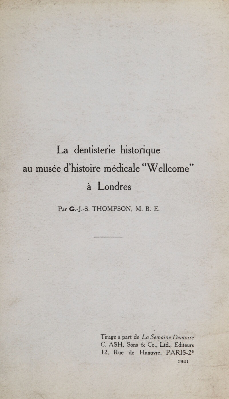 La dentisterie historique au musee d’histoire medicale “Wellcome’’ a Londres Par C.-J.-S. THOMPSON, M. B. E. Tirage a part de La Semaine Dentaire C. ASH, Sons & Co., Ltd., Editeurs 12, Rue de Hanovre, PARIS-26 1921