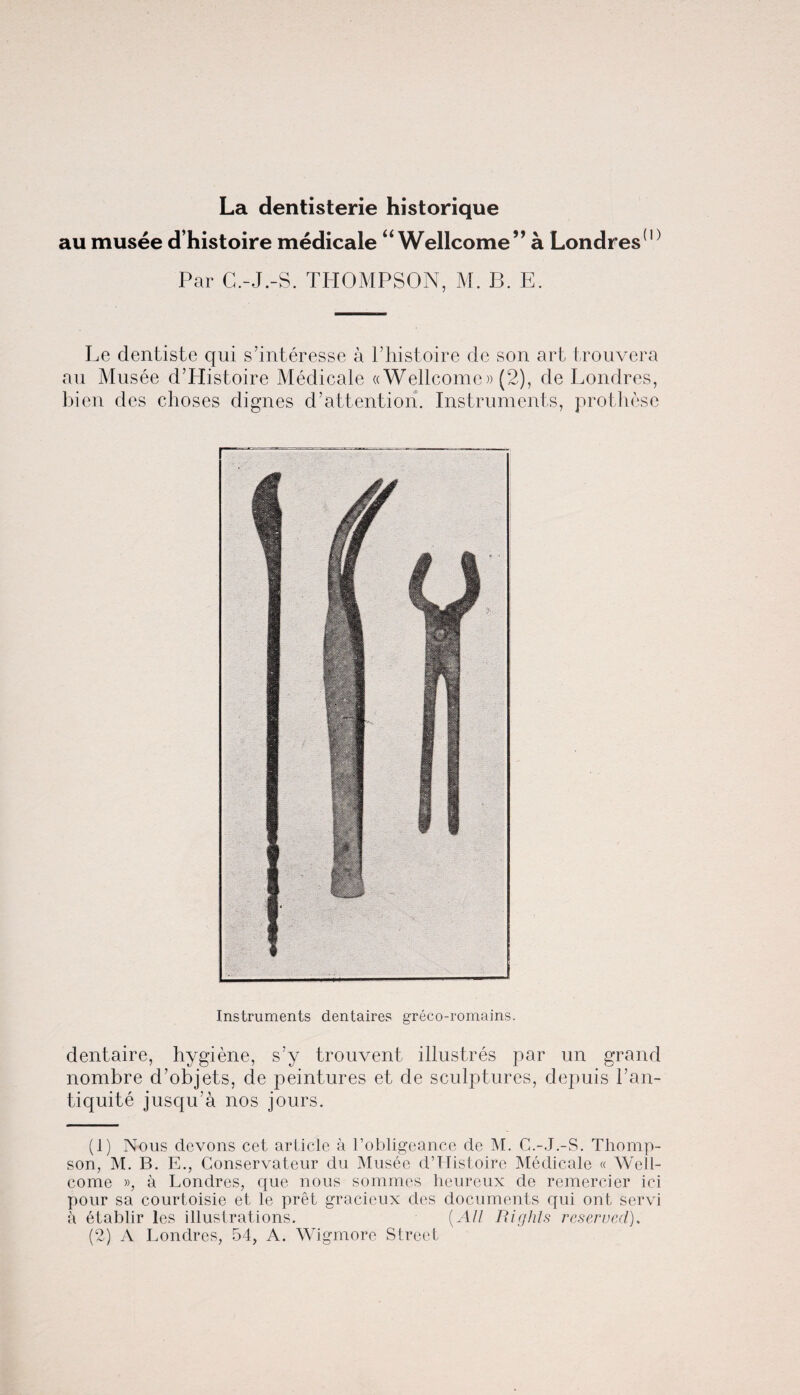 au musee d’histoire medicale “ Wellcome” a Londres(1) 2 Par C.-J.-S. THOMPSON, M. B. E. Le dentiste qui s’interesse a l’histoire de son art trouvera au Musee d’Histoire Medicale ((Wellcome)) (2), de Londres, bien dcs choses dignes d’attention. Instruments, prothese Instruments dentaires greco-romains. dentaire, hygiene, s’y trouvent illustres par un grand nombre d’objets, de peintures et de sculptures, depuis l’an- tiquite jusqu’a nos jours. (1) Nous dcvons cet article a 1’obligeance de M. C.-J.-S. Thomp¬ son, M. B. E., Conservateur du Musee d’Histoire Medicale « Well¬ come », a Londres, que nous sommes heureux de remercier ici pour sa courtoisie et le pret gracieux des documents qui ont servi a etablir les illustrations. (All Rights reserved). (2) A Londres, 54, A. Wigmore Street