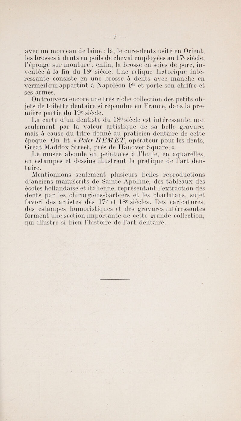 avec un morceau cle laine ; la, le cure-dents usite en Orient, les brosses a dents en pods de cheval employees au 17e siecle, l’eponge sur monture ; enfin, la brosse en soies de pore, in- ventee a la fin du 18e siecle. Une reliejue historique inte- ressante consiste en une brosse a dents avec manche en vermeil qui appartint a Napoleon Ier et porte son chiffre et ses armes. Ontrouvera encore une tres riche collection des petits ob- jets de toilette dentaire si repandue en France, dans la pre¬ miere partie du 19e siecle. La carte d’un dentiste du 18e siecle est interessante, non seulement par la valeur artistique de sa belle gravure, mais a cause du titre donne au praticien dentaire de cette epoque. On lit « Peter HEM ET, operateur pour les dents, Great Maddox Street, pres de Hanover Square. » Le musee abonde en peintures a l’huile, en aquarelles, en estampes et dessins illustrant la pratique de l’art den¬ taire. Mentionnons seulement plusieurs belles reproductions d’anciens manuscrits de Sainte Apolline, des tableaux des ecoles hollandaise et italienne, representant h extraction des dents par les chirurgiens-barbiers et les charlatans, sujet favori des artistes des 17e et 18esiecles. Des caricatures, des estampes humoristiques et des gravures interessantes torment une section importante de cette grande collection, qui illustre si bien l’histoire de hart dentaire.