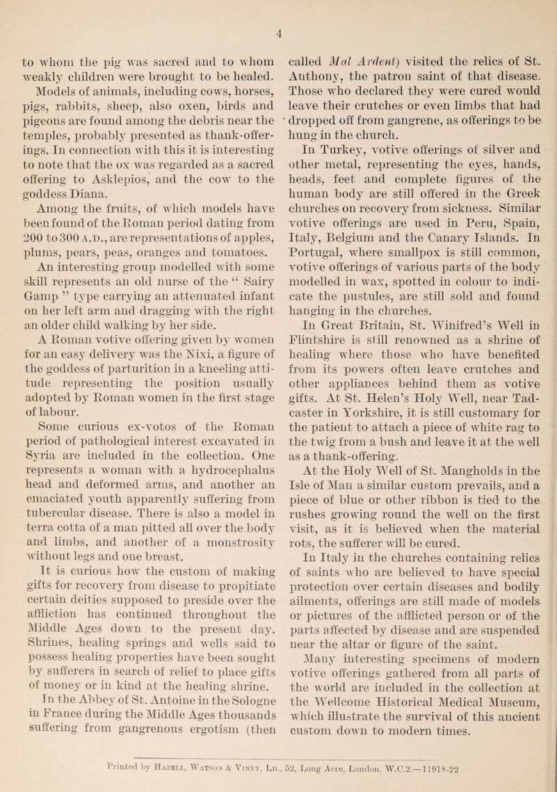 4 to whom the pig was sacred and to whom weakly children were brought to be healed. Models of animals, including cows, horses, pigs, rabbits, sheep, also oxen, birds and pigeons are found among the debris near the temples, probably presented as thank-offer¬ ings. In connection with this it is interesting to note that the ox was regarded as a sacred offering to Asklepios, and the cowr to the goddess Diana. Among the fruits, of which models have been found of the Roman period dating from 200 to 300 A.D., are representations of apples, plums, pears, peas, oranges and tomatoes. An interesting group modelled with some skill represents an old nurse of the u Sairy Gamp ” type carrying an attenuated infant on her left arm and dragging with the right an older child walking by her side. A Roman votive offering given by women for an easy delivery w7as the Mxi, a figure of the goddess of parturition in a kneeling atti¬ tude representing the position usually adopted by Roman women in the first stage of labour. Some curious ex-votos of the Roman period of pathological interest excavated in Syria are included in the collection. One represents a woman with a hydrocephalus head and deformed arms, and another an emaciated youth apparently suffering from tubercular disease. There is also a model in terra cotta of a man pitted all over the body and limbs, and another of a monstrosity without legs and one breast. It is curious how the custom of making gifts for recovery from disease to propitiate certain deities supposed to preside over the affliction has continued throughout the Middle Ages down to the present day. Shrines, healing springs and wells said to possess healing properties have been sought by sufferers in search of relief to place gifts of money or in kind at the healing shrine. In the Abbey of St. Antoine in the Sologne in France during the Middle Ages thousands suffering from gangrenous ergotism (then called Mai Ardent) visited the relics of St. Anthony, the patron saint of that disease. Those who declared they were cured would leave their crutches or even limbs that had dropped off from gangrene, as offerings to be hung in the church. In Turkey, votive offerings of silver and other metal, representing the eyes, hands, heads, feet and complete figures of the human body are still offered in the Greek churches on recovery from sickness. Similar votive offerings are used in Peru, Spain, Italy, Belgium and the Canary Islands. In Portugal, where smallpox is still common, votive offerings of various parts of the body modelled in wax, spotted in colour to indi¬ cate the pustules, are still sold and found hanging in the churches. In Great Britain, St. Winifred’s Well in Flintshire is still renowned as a shrine of healing where those who have benefited from its powrers often leave crutches and other appliances behind them as votive gifts. At St. Helen’s Holy Well, near Tad- caster in Yorkshire, it is still customary for the patient to attach a piece of white rag to the twig from a bush and leave it at the well as a thank-offering.. At the Holy Well of St. Mangholds in the Isle of Man a similar custom {irevails, and a piece of blue or other ribbon is tied to the rushes growing round the well on the first visit, as it is believed when the material rots, the sufferer will be cured. In Italy in the churches containing relics of saints who are believed to have special protection over certain diseases and bodily ailments, offerings are still made of models or pictures of the afflicted person or of the parts affected by disease and are suspended near the altar or figure of the saint. Many interesting specimens of modern votive offerings gathered from all parts of the world are included in the collection at the Wellcome Historical Medical Museum, which illustrate the survival of this ancient custom down to modern times. Printed by Hazell, Watson k Viney, Ld., 52, Long Acre, London, W.C.2.—11918-22