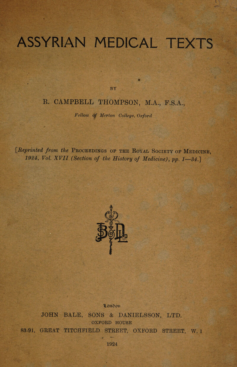 ASSYRIAN MEDICAL TEXTS BY R. CAMPBELL THOMPSON, M.A., F.S.A., Fellow of Merton College, Oxford [Reprinted from the Proceedings of the Boyal Society of Medicine, 1924, Vol. XVII (Section of the History of Medicine), pp. 1—34.] iLoiiDon JOHN BALE, SONS & DANIELSSON, LTD. OXFORD HOUSE 83-91, GREAT TITCHFIELD STREET, OXFORD STREET, W. 1 1924