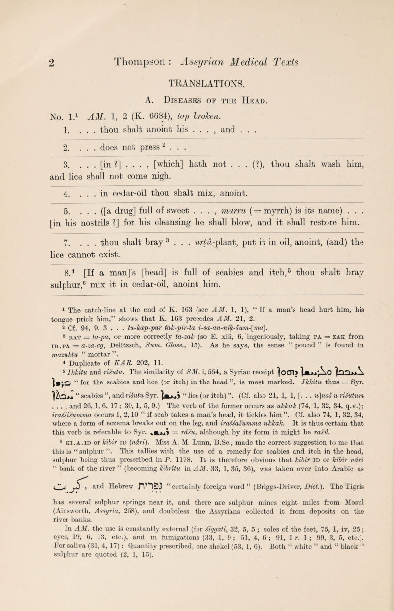 TRANSLATIONS. A. Diseases of the Head. No. I.1 AM. 1, 2 (K. 6684), top broken. 1. ... tliou shalt anoint his . . . , and . . . 2. ... does not press 2 . . . 3. . . . [in ?] . . . , [which] hath not . . . (?), thou shalt wash him, and lice shall not come nigh. 4. ... in cedar-oil thou shalt mix, anoint. 5. ... ([a drug] full of sweet . . . , murru ( = myrrh) is its name) . . . [in his nostrils ?] for his cleansing he shall blow, and it shall restore him. 7. ... thou shalt bray 3 . . . urtti-plant, put it in oil, anoint, (and) the lice cannot exist. 8.4 [If a man]’s [head] is full of scabies and itch,5 thou shalt bray sulphur,6 mix it in cedar-oil, anoint him. 1 The catch-line at the end of K. 163 (see AM. 1, 1), “ If a man’s head hurt him, his tongue prick him,” shows that K. 163 precedes AM. 21, 2. 2 Cf. 94, 9, 3 . . . tu-kap-par tak-pir-ta i-sa-an-niJc-sum-[ma\. 3 rat = ta-pa, or more correctly ta-zalc (so E. xiii, 6, ingeniously, taking pa = zak from id.pa = a-za-ag, Delitzsch, Sum. Gloss., 15). As he says, the sense “pound” is found in mazuktu “ mortar ”. 4 Duplicate of KAR. 202, 11. 5 Ikkitu and risutu. The similarity of SM. i, 554, a Syriac receipt |o01> }*w‘r^O V “ for the scabies and lice (or itch) in the head ”, is most marked. Ikkitu thus = Syr. Ikul “ scabies ”, and risutu Syr. “ lice (or itch) ”. (Cf. also 21, 1, 1, [. . . u]nas u risutum . . . , and 26, 1, 6, 17; 30, 1, 5, 9.) The verb of the former occurs as ukkak (74, 1, 32, 34, q.v.); irassisumma occurs 1, 2, 10 “ if scab takes a man’s head, it tickles him ”. Cf. also 74, 1, 32, 34, where a form of eczema breaks out on the leg, and irassasumma ukkak. It is thus certain that this verb is referable to Syr. = rasu, although by its form it might be ras'd. 6 ki.a.id or kibir id (ndri). Miss A. M. Lunn, B.Sc., made the correct suggestion to me that this is “sulphur ”. This tallies with the use of a remedy for scabies and itch in the head, sulphur being thus prescribed in P. 1178. It is therefore obvious that kibir id or kibir ndri “ bank of the river ” (becoming kibritu in AM. 33, 1, 35, 36), was taken over into Arabic as l ^ and Hebrew “ certainly foreign word ” (Briggs-Driver, Did.). The Tigris has several sulphur springs near it, and there are sulphur mines eight miles from Mosul (Ainsworth, Assyria, 258), and doubtless the Assyrians collected it from deposits on the river banks. In AM. the use is constantly external (for siggati, 32, 5, 5 ; soles of the feet, 75, 1, iv, 25 ; eyes, 19, 6, 13, etc.), and in fumigations (33, 1, 9 ; 51, 4, 6 ; 91, 1 r. 1 ; 99, 3, 5, etc.). For saliva (31, 4, 17) : Quantity prescribed, one shekel (53, 1, 6). Both “ white ” and “ black ” sulphur are quoted (2, 1, 15).