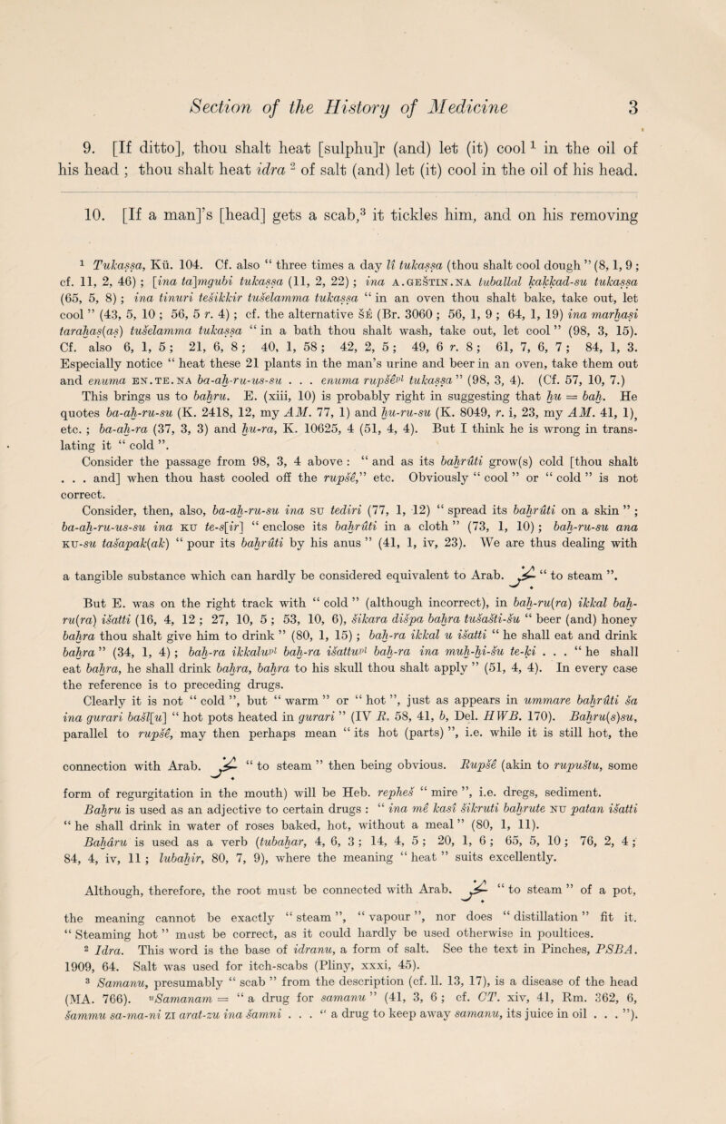 9. [If ditto], thou shalt heat [sulphujr (and) let (it) cool1 in the oil of his head ; thou shalt heat idra 2 of salt (and) let (it) cool in the oil of his head. 10. [If a manj’s [head] gets a scab,3 it tickles him, and on his removing 1 Tukassa, Kii. 104. Cf. also “ three times a day li tukassa (thou shalt cool dough ” (8,1, 9 ; cf. 11, 2, 46) ; [ina ta]mgubi tukassa (11, 2, 22) ; ina a.gesthst.na tuballal kakkad-su tukassa (65, 5, 8) ; ina tinuri tesikkir tuselamma tukassa “in an oven thou shalt bake, take out, let cool ” (43, 5, 10 ; 56, 5 r. 4) ; cf. the alternative se (Br. 3060 ; 56, 1, 9 ; 64, 1, 19) ina marhasi tarahas(as) tuselamma tukassa “ in a bath thou shalt wash, take out, let cool ” (98, 3, 15). Cf. aiso 6, 1, 5 ; 21, 6, 8 ; 40, 1, 58 ; 42, 2, 5 ; 49, 6 r. 8 ; 61, 7, 6, 7 ; 84, 1, 3. Especially notice “ heat these 21 plants in the man’s urine and beer in an oven, take them out and enuma en.te.na ba-ah-ru-us-su . . . enuma rupseP1 tukassa ” (98, 3, 4). (Cf. 57, 10, 7.) This brings us to bahru. E. (xiii, 10) is probably right in suggesting that hu = bah. He quotes ba-ah-ru-su (K. 2418, 12, my AM. 77, 1) and hu-ru-su (K. 8049, r. i, 23, my AM. 41, 1)? etc. ; ba-ah-ra (37, 3, 3) and hu-ra, K. 10625, 4 (51, 4, 4). But I think he is wrong in trans¬ lating it “ cold ”. Consider the passage from 98, 3, 4 above : “ and as its bahruti grow(s) cold [thou shalt . . . and] when thou hast cooled off the rupse',” etc. Obviously “ cool ” or “ cold ” is not correct. Consider, then, also, ba-ah-ru-su ina su tediri (77, 1, 12) “ spread its bahruti on a skin ” ; ba-ah-ru-us-su ina ku te-s[ir] “ enclose its bahruti in a cloth ” (73, 1, 10) ; bah-ru-su ana ktt-sw tasapak(ak) “ pour its bahruti by his anus ” (41, 1, iv, 23). We are thus dealing with a tangible substance which can hardly be considered equivalent to Arab. “ to steam ”. But E. was on the right track with “ cold ” (although incorrect), in bah-ru(ra) ikkal bah- ru{ra) isatti (16, 4, 12 ; 27, 10, 5 ; 53, 10, 6), sikara dispa bahra tusasti-su “ beer (and) honey bahra thou shalt give him to drink ” (80, 1, 15) ; bah-ra ikkal u isatti “ he shall eat and drink bahra ” (34, 1, 4) ; bah-ra ikkaluP1 bah-ra isattuv1 bah-ra ina muh-hi-su te-ki . . . “ he shall eat bahra, he shall drink bahra, bahra to his skull thou shalt apply ” (51, 4, 4). In every case the reference is to preceding drugs. Clearly it is not “ cold ”, but “ warm ” or “ hot ”, just as appears in ummare bahruti sa ina gurari basl[u] “ hot pots heated in gurari ” (IV R„ 58, 41, b, Del. HWB. 170). Bahru(s)su, parallel to rupse, may then perhaps mean “ its hot (parts) ”, i.e. while it is still hot, the connection with Arab. “ to steam ” then being obvious. Rupse (akin to rupustu, some form of regurgitation in the mouth) will be Heb. rephes “ mire ”, i.e. dregs, sediment. Bahru is used as an adjective to certain drugs : “ ina me kasi sikruti bahrute nu patan isatti “he shall drink in water of roses baked, hot, without a meal” (80, 1, 11). Bahdru is used as a verb (tubahar, 4, 6, 3 ; 14, 4, 5 ; 20, 1, 6 ; 65, 5, 10 ; 76, 2, 4 ; 84, 4, iv, 11; lubahir, 80, 7, 9), where the meaning “heat” suits excellently. Although, therefore, the root must be connected with Arab. A: “ to steam ” of a pot, the meaning cannot be exactly “ steam ”, “ vapour ”, nor does “ distillation ” fit it. “ Steaming hot ” mast be correct, as it could hardly be used otherwise in poultices. 2 Idra. This word is the base of idranu, a form of salt. See the text in Pinches, PSBA. 1909, 64. Salt was used for itch-scabs (Pliny, xxxi, 45). 3 Samanu, presumably “ scab ” from the description (cf. 11. 13, 17), is a disease of the head (MA. 766). uSamanam = “ a drug for samanu ” (41, 3, 6 ; cf. GT. xiv, 41, Rm. 362, 6, sammu sa-ma-ni zi arat-zu ina samni . . . “ a drug to keep away samanu, its juice in oil . . . ”).