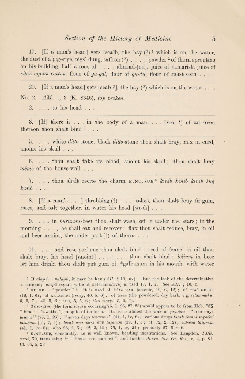 17. [If a man’s head] gets [sca]b, the hay (?)* 1 which is on the water, the dust of a pig-stye, pigs’ dung, saffron (?)..., powder 2 of thorn sprouting on his building, half a root of ... , almond-[oil], juice of tamarisk, juice of vitex agnus castus, flour of gu-gal, flour of gu-du, flour of roast corn . . . 20. [If a man’s head] gets [scab ?], the hay (?) which is on the water . . . No. 2. AM. 1, 3 (K. 8346), top broken. 2. ... to his head . . . 3. [If] there is . . . in the body of a man, . . . [soot ?] of an oven thereon thou shait bind 3 . . . 5. ... white ditto-stone, black ditto-stone thou shait bray, mix in curd, anoint his skull . . . 6. ... thou shait take its blood, anoint his skull; thou shait bray tasme of the house-wal] . . . 7. ... thou shait recite the charm e.nu.sub4 Jcinib Jcinib Jcinib suh Jcinib . . . 8. [If a man’s . . .] throbbing (?) ... takes, thou shait bray fir-gum, roses, and salt together, in water his head [wash] . . . 9. ... in kurunnu-beer thou shait wash, set it under the stars; in the morning . . . , he shall eat and recover : flax thou shait reduce, bray, in oil and beer anoint, the under part (?) of thorns . . . 11. ... and rose-perfume thou shait bind: seed of fennel in oil thou shait bray, his head [anoint] . . . : ... thou shait bind : lolium in beer let him drink, thou shait put gum of *galbanum in his mouth, with water 1 If alapu = Ualapu, it may be hay (AH. § 10, by). But the lack of the determinative is curious ; alapd (again without determinative) is used 17, 1, 2. See AH. § 10, c. 2 ktj.ku = “powder”? It is used of ta,;AZ.har (arsenic, 19, 6, 12); of <afcAS.GE.GE (19, 1, 6) ; of ka.am.SI (ivory, 40, 5, 6) ; of trees (the powdered, dry bark, e.g. telammaku, 5, 5, 7 ; 40, 5, 6 ; ’ku, 5, 5, 6 ; ikal marhi, 5, 5, 7). 3 Tasaru(m) (the form tasaru occurring 75, 1, 26, 27, 28) would appear to be from Heb. IliT “ bind ”, “ swathe ”, in spite of its form. Its use is almost the same as samddu ; “ four days tasaru ” (75, 1, 26) ; “ seven days tasarum ” (44, 1, iv, 6) ; various drugs tazak samni tapasas tasarum (61, 7, 1) ; tazak ana pani sur tasarum (39, 1, 5 ; cf. 72, 2, 12) ; tabasal tasarum (41, 1, iv, 6) ; also 26, 2, 7 ; 42, 3, 12 ; 75, 1, iv, 21 ; probably 27, 5 r. 6. 4 e . nu . sub, constantly, as is well known, heading incantations. See Langdon, PBE. xxxi, 70, translating it “ house not purified ”, and further Journ. Soc. Or. Res., v, 2, p. 81. Cf. 65, 5, 23