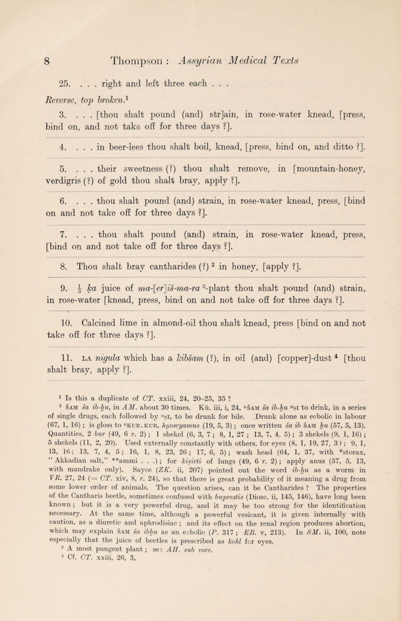 25. ... right and left three each . . . Reverse, top broken.1 3. ... [thon shalt pound (and) str]ain, in rose-water knead, [press, bind on, and not take off for three days ?]. 4. ... in beer-lees thou shalt boil, knead, [press, bind on, and ditto ?]. 5. ... their sweetness (?) thou shalt remove, in [mountain-honey, verdigris (?) of gold thou shalt bray, apply ?]. 6. ... thou shalt pound (and) strain, in rose-water knead, press, [bind on and not take off for three days ?]. 7. ... thou shalt pound (and) strain, in rose-water knead, press, [bind on and not take off for three days ?]. 8. Thou shalfc bray cantharides (?) 2 3 in honey, [apply ?]. 9. J ka juice of ma-\er\is-ma-ra ^-plant thou shalt pound (and) strain, in rose-water [knead, press, bind on and not take off for three days ?]. 10. Calcined lime in almond-oil thou shalt knead, press [bind on and not take off for three days ?]. 11. la nigula which has a kibsam (?), in oil (and) [copper]-dust 4 [thou shalt bray, apply ?]. 1 Is this a duplicate of CT. xxiii, 24, 20-25, 35 ? 2 §am sa ib-hu, in AM. about 30 times. Ku. iii, i, 24, «sam sa ib-hu wsi to drink, in a series of single drugs, each followed by Msi, to be drunk for bile. Drunk alone as ecbolic in labour (67, 1, 16) ; is gloss to ''ktje.kue, hyoscyamus (19, 5, 3) ; once written sa ib sam hu (57, 5, 13). Quantities, 2 bur (49, 6 r. 2) ; 1 shekel (6, 3, 7 ; 8, 1, 27 ; 13, 7, 4, 5) ; 3 shekels (9, 1, 16) ; 5 shekels (11, 2, 20). Used externally constantly with others, for eyes (8, 1, 19, 27, 39 ; 9, 1, 13, 16; 13, 7, 4, 5; 16, 1, 8, 23, 26; 17, 6, 5); wash head (64, 1, 37, with *storax, “ Akkadian salt,” **ammi . . .) ; for kisirti of lungs (49, 6 r. 2) ; apply anus (57, 5, 13, with mandrake only). Sayce (ZK. ii, 207) pointed out the word ib-hu as a worm in VR. 27, 24 (= CT. xiv, 8, r. 24), so that there is great probability of it meaning a drug from some lower order of animals. The question arises, can it be Cantharides ? The properties of the Cantharis beetle, sometimes confused with buprestis (Diosc. ii, 145, 146), have long been known ; but it is a very powerful drug, and it may be too strong for the identification necessary. At the same time, although a powerful vesicant, it is given internally with caution, as a diuretic and aphrodisiac ; and its effect on the renal region produces abortion, which may explain sam sa ibhu as an ecbolic (P. 317 ; EB. v, 213). In SM. ii, 100, note especially that the juice of beetles is prescribed as kohl for eyes. 3 A most pungent plant; sec AH. sub voce. 4 Cf. CT. xxiii, 26, 3.