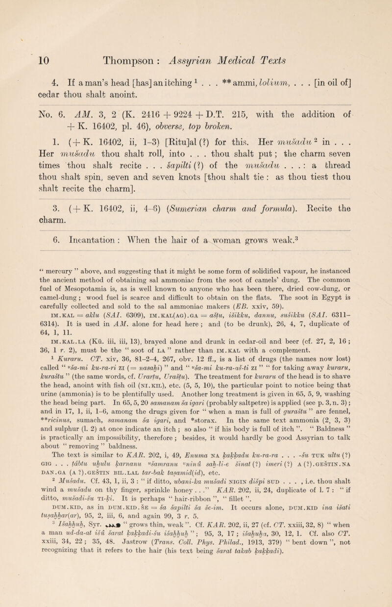 4. If a man’s head [has] an itching * 1 . . . **ammi.lolium, . . . [in oil of] cedar thou shalt anoint. No. 6. AM. 3, 2 (K. 2416 + 9224 -f D.T. 215, with the addition of + K. 16402, pi. 46), obverse, top broken. 1. (+K. 16402, ii, 1-3) [Ritujal (?) for this. Her musadu2 in . . . Her musadu thou shalt roll, into . . . thou shalt put; the charm seven times thou shalt recite . . . sapilti (?) of the musadu . . . : a thread thou shalt spin, seven and seven knots [thou shalt tie : as thou tiest thou shalt recite the charm]. 3. ( + K. 16402, ii, 4-6) (Sumerian charm and formula). Recite the charm. 6. Incantation : When the hair of a woman grows weak.3 “ mercury ” above, and suggesting that it might be some form of solidified vapour, he instanced the ancient method of obtaining sal ammoniac from the soot of camels’ dung. The common fuel of Mesopotamia is, as is well known to anyone who has been there, dried cow-dung, or camel-dung ; wood fuel is scarce and difficult to obtain on the flats. The soot in Egypt is carefully collected and sold to the sal ammoniac makers (EB. xxiv, 59). im.kal = aklu (SAI. 6309), im.kal(ag).ga = astu, isikku, dannu, susikku (SAI. 6311- 6314). It is used in AM. alone for head here ; and (to be drunk), 26, 4, 7, duplicate of 64, 1, 11. im.kal.la (Kii. iii, iii, 13), brayed alone and drunk in cedar-oil and beer (cf. 27, 2, 16 ; 36, 1 r, 2), must be the “soot of la” rather than im.kal with a complement. 1 Kuraru. CT. xiv, 36, 81-2-4, 267, obv. 12 ff., is a list of drugs (the names now lost) called “ vsa-mi ku-ra-ri zi (= nasahi) ” and “ vsa-mi ku-ra-as-ti zi ” “ for taking away kuraru, kurastu ” (the same words, cf. Urartu, Urastu). The treatment for kuraru of the head is to shave the head, anoint with fish oil (ni.kil), etc. (5, 5, 10), the particular point to notice being that urine (ammonia) is to be plentifully used. Another long treatment is given in 65, 5, 9, washing the head being part. In 65, 5, 20 samanam sa igari (probably saltpetre) is applied (see p. 3, n. 3); and in 17, 1, ii, 1-6, among the drugs given for “ when a man is full of gurastu ” are fennel, **ricinus, sumach, samanam sa igari, and *storax. In the same text ammonia (2, 3, 3) and sulphur (1. 2) at once indicate an itch ; so also “ if his body is full of itch ”. “ Baldness ” is practically an impossibility, therefore ; besides, it would hardly be good Assyrian to talk about “ removing ” baldness. The text is similar to KAR. 202, i, 49, Enuma na kakkadu ku-ra-ra . . . -su tuk ultu (?) gig . . . tdbtu uhulu karnanu Usamranu vninu sah-li-e, sinat (?) imeri (?) a (?).GESTHsr.NA dan.ga (a?).gestin bil.lal tar-bak tasamid(id), etc. 2 Musadu. Cf. 43, 1, ii, 3 : “ if ditto, ubani-ka musadi nigin dispi SUD . . . , i.e. thou shalt wind a musadu on thy finger, sprinkle honey ...” KAR. 202, ii, 24, duplicate of 1. 7 : “if ditto, musadi-su ti-hi. It is perhaps “ hair-ribbon ”, “ fillet ”. dum.kid, as in dum.kid. se = sa sapilti sa se-im. It occurs alone, dum.kid ina isati tusahhar(ar), 95, 2, iii, 6, and again 99, 3 r. 5. Isahhuh, Syr. “ grows thin, weak ”. Cf. KAR. 202, ii, 27 (cf. CT. xxiii, 32, 8) “ when a man ud-da-at isu sarat kakkadi-su isahhuh ”; 95, 3, 17 ; isahuha, 30, 12, 1. Cf. also CT. xxiii, 34, 22; 35, 48. Jastrow (Trans. Coll. Phys. Philad., 1913, 379) “bent down”, not recognizing that it refers to the hair (his text being sarat takab kakkadi).