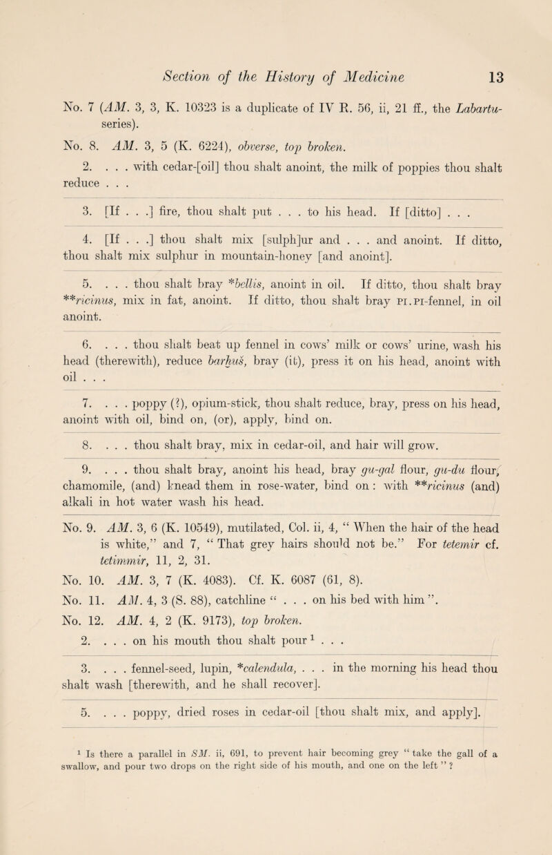 No. 7 (AM. 3, 3, K. 10323 is a duplicate of IV R. 56, ii, 21 ff., the Labartu- series). No. 8. AM. 3, 5 (K. 6224), obverse, top broken. 2. ... with cedar-[oil] thou shalt anoint, the milk of poppies thou shalt reduce . . . 3. [If . . .] fire, thou shalt put ... to his head. If [ditto] . . . 4. [If . . .] thou shalt mix [sulph]ur and . . . and anoint. If ditto, thou shalt mix sulphur in mountain-honey [and anoint]. 5. ... thou shalt bray *bcllis, anoint in oil. If ditto, thou shalt bray **ricinus, mix in fat, anoint. If ditto, thou shalt bray pi. Pi-fennel, in oil anoint. 6. ... thou shalt beat up fennel in cows’ milk or cows’ urine, wash his head (therewith), reduce barhus, bray (if), press it on his head, anoint with oil . . . 7. ... poppy (?), opium-stick, thou shalt reduce, bray, press on his head, anoint with oil, bind on, (or), apply, bind on. 8. ... thou shalt bray, mix in cedar-oil, and hair will grow. 9. ... thou shalt bray, anoint his head, bray gu-gal flour, gu-du Hour; chamomile, (and) knead them in rose-water, bind on : with **ricinus (and) alkali in hot water wash his head. No. 9. AM. 3, 6 (K. 10549), mutilated, Col. ii, 4, “ When the hair of the head is white,” and 7, “ That grey hairs should not be.” For tetemir cf. tetimmir, 11, 2, 31. No. 10. AM. 3, 7 (K. 4083). Cf. K. 6087 (61, 8). No. 11. AM. 4, 3 (S. 88), catchline “ ... on his bed with him ”. No. 12. AM. 4, 2 (K. 9173), top broken. 2. ... on his mouth thou shalt pour 1 . . . 3. ... fennel-seed, lupin, * calendula, ... in the morning his head thou shalt wash [therewith, and he shall recover]. 5. ... poppy, dried roses in cedar-oil [thou shalt mix, and apply]. 1 Is there a parallel in SM. ii, 691, to prevent hair becoming grey “ take the gall of a swallow, and pour two drops on the right side of his mouth, and one on the left ” ?