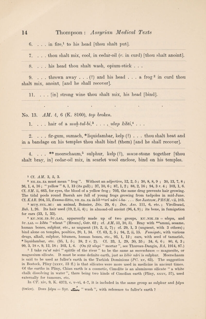 6. ... in fire,1 to his head [thou shaft put]. 7. ... thou shalt mix, cool, in cedar-oil (v. in curd) [thou shaft anoint]. 8. ... his head thou shalt wash, opium-stick . . . 9. ... thrown away . . . (?) and his head ... a frog 2 in curd thou shalt mix, anoint, [and he shall recover]. 11. ... [in] strong wine thou shalt mix, his head [bind]. No. 13. AM. 4, 6 (K. 8160), top broken. 1. ... hair of a muh-tul-bi,3 4 . . . , ulap kibti/ . . . 2. ... fir-gum, sumach, *liquidambar, kelp (?)... thou shalt heat and in a bandage on his temples thou shalt bind (them) [and he shall recover]. 4. . . . meerschaum,5 sulphur, kelp (?), muza-stone together [thou shalt bray, in] cedar-oil mix, in scarlet wool enclose, bind on his temples. 1 Cf. AM. 3, 5, 3. 2 ne.za.za must mean “ frog ”. Without an adjective, 12, 2, 5 ; 30, 8, 8, 9 ; 30, 13, 7, 8 ; 36, 1, 4, 16 ; “ yellow ” 8, 1, 13 (its gall) ; 37, 10, 6 ; 87, 1, 2 ; 88, 2, 16 ; 94, 3 r. 4 ; 103, 1, 6. Cf. SM. ii, 663, for eyes, the blood of a yellow frog ; 703, the same drug prevents hair growing. The tidal pools round Basrah are full of young frogs growing from tadpoles in mid-June. Cf. KAR. 204,15, Enuma ditto, ne . za . za sa lib ta,!eri ndri i-ba- . . . See Jastrow, PRSM. vii, 163. 3 mtjh . tul . bi : an animal, Boissier, Div. 29, 6; Doc. Ass. Ill, 6, etc.; Virolleaud, Bab. 1, 26. Its hair used (19, 2, ii, 4) ; in almond-oil anoint (96,4,9); its bone, in fumigation for ears (33, 1, 33). 4 ku.nik.ib.su.lal, apparently made up of two groups, ku.nik.ib = ulapu, and su.lal = kibtu “wheat ” (Hammy Getr. 62 ; cf. AM. 51, 10, 5). Bray with **ammi, sesame, human bones, sulphur, etc., as unguent (19, 2, ii, 7); cf. 29, 1, 3 (unguent, with 3 others) ; bind alone on temples, poultice, 20, 1, 34. Cf. 63, 2, 5 ; 94, 2, ii, 15. Fumigate, with various drugs, alkali, sulphur, bitumen, human bones, etc., 93, 1, 12 ; ears, with seed of tamarisk, * liquidambar, etc. (35, 1, 5 ; 38, 2 r. 2). Cf. 33, 1, 29, 30, 35; 34, 6, 6 ; 80, 6, 3 ; 99, 3, 18 r. 9, 12, 18 ; 103, 1, 6. (On tit ulapi “ mortar ”, see Thureau-Dangin, RA, 1914, 87.) 5 I take ru’ut ndri “ spittle of the river ” to be the same as meerschaum = magnesite, or magnesium silicate. It must be some definite earth, just as kibir ndri is sulphur. Meerschaum is said to be used as fuller’s earth in the Turkish Dominions {PC. xv, 63). The suggestion in Bostock, Pliny (xxxv, 53 ff.) is that silicates were more used in medicine in ancient times. Of the earths in Pliny, Chian earth is a cosmetic, Cimolite is an aluminous silicate “ a white chalk dissolving in water ”, there being two kinds of Cimolian earth (Pliny, xxxv, 57), used externally for tumours, etc. In CT. xiv, 9, K. 4373, r. v-vi, 4-7, it is included in the same group as sulphur and hdpu (twice). Does hdpu = Syr. “ wash ”, with reference to fuller’s earth ?