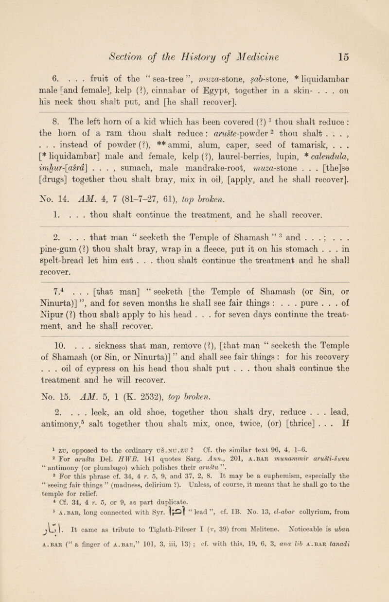 6. ... fruit of the “ sea-tree ”, mwza-stone, safr-stone, * liquidambar male [and female], kelp (?), cinnabar of Egypt, together in a skin- ... on his neck thou shalt put, and [he shall recover]. 8. The left horn of a kid which has been covered (?)1 2 thou shalt reduce : the horn of a ram thou shalt reduce : aruste-powder 2 thou shalt . . . , . . . instead of powder (?), ** ammi, alum, caper, seed of tamarisk, . . . [* liquidambar] male and female, kelp (?), laurel-berries, lupin, * calendula, imlmr-\asrd\ . . . , sumach, male mandrake-root, muza-stone . . . [the]se [drugs] together thou shalt bray, mix in oil, [apply, and he shall recover]. No. 14. AM. 4, 7 (81-7-27, 61), top broken. 1. ... thou shalt continue the treatment, and he shall recover. 2. ... that man “ seeketh the Temple of Shamash ” 3 and . . . ; . . . pine-gum (?) thou shalt bray, wrap in a fleece, put it on his stomach ... in spelt-bread let him eat . . . thou shalt continue the treatment and he shall recover. 7.4 ... [that man] “ seeketh [the Temple of Shamash (or Sin, or Ninurta)] ”, and for seven months he shall see fair things : . . . pure ... of Nipur (?) thou shalt apply to his head ... for seven days continue the treat¬ ment, and he shall recover. 10. ... sickness that man, remove (?), [that man “ seeketh the Temple of Shamash (or Sin, or Ninurta)] ” and shall see fair things : for his recovery ... oil of cypress on his head thou shalt put . . . thou shalt continue the treatment and he will recover. No. 15. AM. 5, 1 (K. 2532), top broken. 2.leek, an old shoe, together thou shalt dry, reduce . . . lead, antimony,5 salt together thou shalt mix, once, twice, (or) [thrice] ... If 1 zu, opposed to the ordinary us.xu.zu ? Cf. the similar text 96, 4, 1-6. 2 For aru-stu Del. HWB. 141 quotes Sarg. Ann., 201, a.bar munammir arusti-sunu “ antimony (or plumbago) which polishes their arustu,\ 3 For this phrase cf. 34, 4 r. 5, 9, and 37, 2, 8. It may be a euphemism, especially the “ seeing fair things ” (madness, delirium ?). Unless, of course, it means that he shall go to the temple for relief. 4 Cf. 34, 4 r. 5, or 9, as part duplicate. 5 a.bar, long connected with Syr. “ lead ”, cf. IB. No. 13, el-abar collyrium, from A_)|. It came as tribute to Tiglath-Pileser I (v, 39) from Melitene. Noticeable is uban ♦ a.bar (“a finger of a.bae,” 101, 3, iii, 13) ; cf. with this, 19, 6, 3, ana lib a.bar tanadi