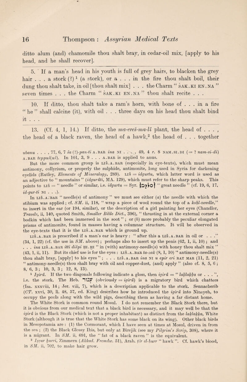 ditto alum (and) chamomile thou shalt bray, in cedar-oil mix, [apply to his head, and he shall recover]. 5. If a man’s head in his youth is full of grey hairs, to blacken the grey hair ... a stork (?)* 1 (a stork), or a ... in the fire thou shalt boil, their dung thou shalt take, in oil [thou shalt mix] . . . the Charm “ sak.ki en.na ” seven times . . . the Charm “sak.ki en.na” thou shalt recite . . . 10. If ditto, thou shalt take a ram’s horn, with bone of ... in a fire “ he ” shall calcine (it), with oil . . . three days on his head thou shalt bind it . . . 13. (Cf. 4, 1, 14.) If ditto, the ma-eres-ma-U plant, the head of ... , the head of a black raven, the head of a hawk,2 the head of . . . together ubanu . . . , 77, 6, 7 sa (l)-pan-ti a.bar ina ni . . . , 49, 4 r. 8 eam.si.di (== ? nam-si-di) a.bar teppus(us). In 101, 3, 9 . . . a.bar is applied to anus. But the more common group is lis.a.bar (especially in eye-texts), which must mean antimony, collyrium, or properly the sulphide, antimonite, long used in Syria for darkening eyelids (Rutley, Elements of Mineralogy, 289). lis = idgurtu, which latter word is used as an adjective to “ mountains ” (idguruti, MA. 129), which must refer to the sharp peaks. This points to lis = “ needle ” or similar, i.e. idgurtu = Syr. jo] “ great needle ” (cf. 19, 6, 17, id-gur-ti El . . .). In lis.a.bar “ needle(s) of antimony ” we must see either (a) the needle with which the stibium was applied; cf. SM. ii, 118, “ wrap a piece of wool round the top of a kohl-needle,” to insert in the ear (or 194, similar), or the description of a girl painting her eyes (Chandler, Travels, ii, 140, quoted Smith, Smaller Bible Diet., 396), “ thrusting in at the external corner a bodkin which had been immersed in the soot ” ; or (6) more probably the peculiar elongated prisms of antimonite, found in masses having a columnar structure. It will be observed in the eye-texts that it is the lis.a.bar which is ground up. lis. a. bar is prescribed if a man’s ear is heavy : “ after this a lis. a. bar in oil or ...” (34, 1, 22) (cf. the use in SM. above) ; perhaps also to insert up the penis (62, 1, ii, 10) ; and . . . ina lis.A.bar itti dispi hi.hi “ in (with) antimony-needle(s) with honey thou shalt mix ” (43, 1, ii, 11). But its chief use is for the eyes : lis.A.bar ia-zak (8, 1, 10) “ antimony-needle(s) thou shalt bray, [apply] to his eyes ” ; ... lis.a.bar ina eti u epir eri rat mar (11, 2, 21) “ antimony-needle(s) thou shalt bray with oil and copper-dust, (and) apply ” (also cf. 8, 5, 6 ; 8, 6, 3 ; 10, 3, 3 ; 12, 8, 13). 1 Igiru. If the two diagonals following indicate a gloss, then igiru — “ laklakka or . . . ”, i.e. the stork. The Heb. TI237 (obviously = igiru) is a migratory bird which chatters (Isa. xxxviii, 14; Jer. viii, 7), which is a description applicable to the stork. Sennacherib (CT. xxxi, 30, 11. 48, 57, ed. King) describes how he introduced the igiru into Nineyeh, to occupy the pools along with the wild pigs, describing them as having a far distant home. The White Stork is common round Mosul. I do not remember the Black Stork there, but it is obvious from our medical text that a black bird is necessary, and it may well be that the igiru is the Black Stork (which is not a proper inhabitant) as distinct from the laklakka. White Stork (although it is true that the White Stork has some black on its wing). Other black birds in Mesopotamia are : (1) the Cormorant, which I have seen at times at Mosul, driven in from the sea ; (2) the Black Glossy Ibis, but only at Birejik (see my Pilgrim’s Scrip, 308), where it is a migrant. In SM. ii, 691, the “ fat of a black raven ” is the equivalent. 2 Issur hurri, Zimmern [Akkad. Fremdw. 51), Arab, ter el-burr “ hawk ”. Cf. hawk’s blood, in SM. ii, 702, to make hair grow.