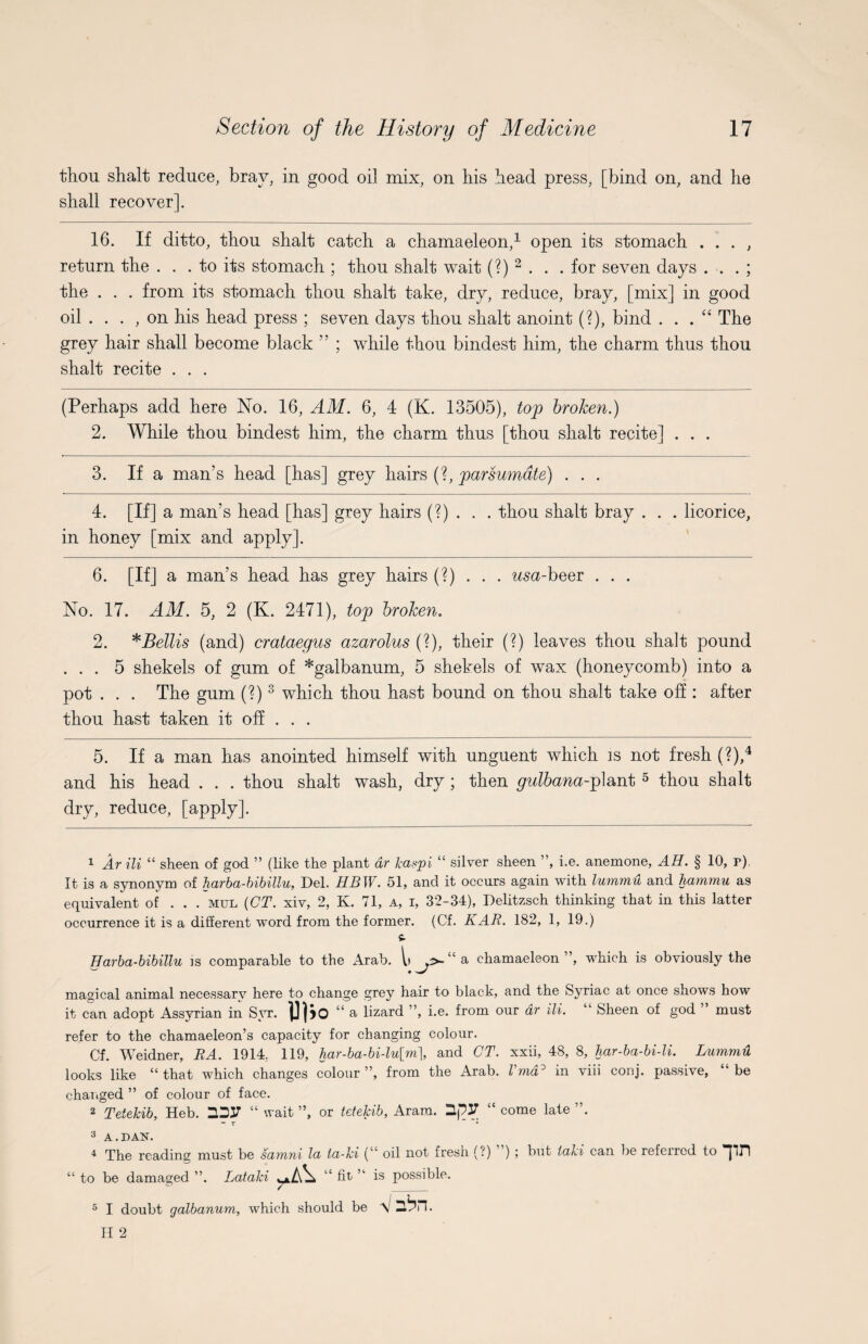 thou shalt reduce, bray, in good oil mix, on his head press, [bind on, and he shall recover]. 16. If ditto, thou shalt catch a chamaeleon,1 open its stomach . . . , return the ... to its stomach ; thou shalt wait (?) 2 . . . for seven days . . . ; the . . . from its stomach thou shalt take, dry, reduce, bray, [mix] in good oil . . . , on his head press ; seven days thou shalt anoint (?), bind . . . “ The grey hair shall become black 55 ; while thou bindest him, the charm thus thou shalt recite . . . (Perhaps add here No. 16, AM. 6, 4 (K. 13505), top broken.) 2. While thou bindest him, the charm thus [thou shalt recite] . . . 3. If a man’s head [has] grey hairs (?, parsumdte) . . . 4. [If] a man’s head [has] grey hairs (?) . . . thou shalt bray . . . licorice, in honey [mix and apply]. 6. [If] a man’s head has grey hairs (?) . . . usa-beer . . . No. 17. AM. 5, 2 (K. 2471), top broken. 2. * Beilis (and) crataegus azarolus (?), their (?) leaves thou shalt pound ... 5 shekels of gum of *galbanum, 5 shekels of wax (honeycomb) into a pot . . . The gum (?)3 which thou hast bound on thou shalt take off : after thou hast taken it off . . . 5. If a man has anointed himself with unguent which is not fresh (?),4 and his head . . . thou shalt wash, dry ; then gulbana-plant 5 thou shalt dry, reduce, [apply]. 1 Ar Hi “ sheen of god ” (like the plant dr kaspi “ silver sheen ”, i.e. anemone, AH. § 10, r). It is a synonym of harba-bibillu, Del. HBW. 51, and it occurs again with lummu and hammu as equivalent of . . . mul {CT. xiv, 2, K. 71, a, i, 32-34), Delitzsch thinking that in this latter occurrence it is a different word from the former. (Cf. KAR. 182, 1, 19.) Harba-bibillu is comparable to the Arab. l> »>-“a chamaeleon”, which is obviously the magical animal necessarv here to change grey hair to black, and the Syriac at once shows how it can adopt Assyrian in Syr. “a lizard ”, i.e. from our dr ili. ‘ Sheen of god must refer to the chamaeleon’s capacity for changing colour. Cf. Weidner, RA. 1914; 119, har-ba-bi-lu[m\, and CT. xxii, 48, 8, har-ba-bi-li. Lummd looks like “ that which changes colour ”, from the Arab. Vmd° in viii conj. passive, “ be changed ” of colour of face. 2 Tetekib, Heb. “ wait ”, or tetekib, Aram. 3,j?3T “ come late ”. 3 A.DAN. 4 The reading must be samni la la-ki (“ oil not fresh (?) ) ; but iaki can be referred to pH “to be damaged ”. Lataki fit n is possible. 5 I doubt galbanum, which should be V 3bn.