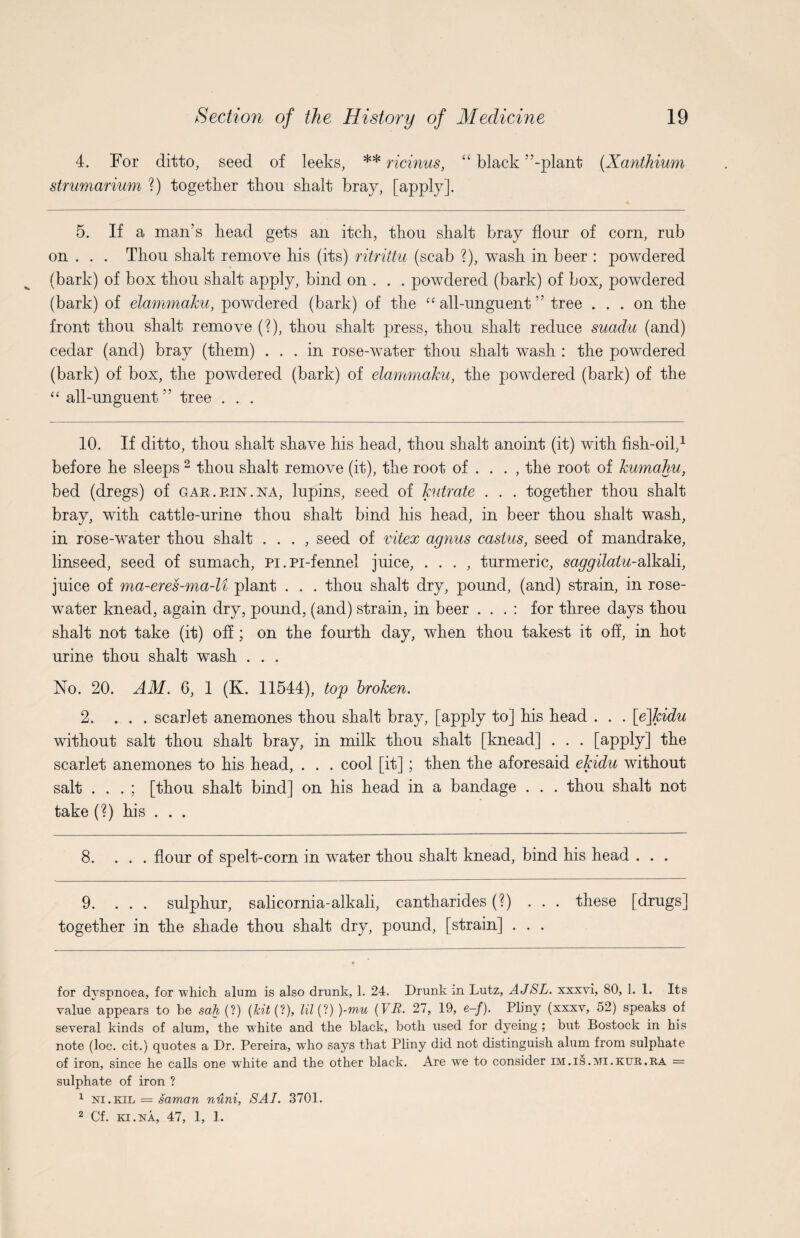 4. For ditto, seed of leeks, ** ricinus, “ black ’’-plant (Xanthium strumarium ?) together thou shalt bray, [apply]. 5. If a man’s head gets an itch, thou shalt bray flour of corn, rub on . . . Thou shalt remove his (its) ritrittu (scab ?), wash in beer : powdered (bark) of box thou shalt apply, bind on . . . powdered (bark) of box, powdered (bark) of elammaku, powdered (bark) of the “ all-unguent ” tree ... on the front thou shalt remove (?), thou shalt press, thou shalt reduce suadu (and) cedar (and) bray (them) ... in rose-water thou shalt wash : the powdered (bark) of box, the powdered (bark) of elammaku, the powdered (bark) of the “ all-unguent ” tree . . . 10. If ditto, thou shalt shave his head, thou shalt anoint (it) with fish-oil,* 1 before he sleeps 2 thou shalt remove (it), the root of ... , the root of kurnahu, bed (dregs) of gar.ein.na, lupins, seed of kutrate . . . together thou shalt bray, with cattle-urine thou shalt bind his head, in beer thou shalt wash, in rose-water thou shalt . . . , seed of viiex agnus castus, seed of mandrake, linseed, seed of sumach, Pi.Pi-fennel juice, . . . , turmeric, saggilalu-Mk&\\, juice of ma-eres-ma-U plant . . . thou shalt dry, pound, (and) strain, in rose¬ water knead, again dry, pound, (and) strain, in beer . . . : for three days thou shalt not take (it) off ; on the fourth day, when thou takest it off, in hot urine thou shalt wash . . . No. 20. AM. 6, 1 (K. 11544), top broken. 2. ... scarlet anemones thou shalt bray, [apply to] his head . . . [ejkidu without salt thou shalt bray, in milk thou shalt [knead] . . . [apply] the scarlet anemones to his head, . . . cool [it]; then the aforesaid ekidu without salt . . . ; [thou shalt bind] on his head in a bandage . . . thou shalt not take (?) his . . . 8. ... flour of spelt-corn in water thou shaft knead, bind his head . . . 9. ... sulphur, salicornia-alkali, cantharides (?) ... these [drugs] together in the shade thou shalt dry, pound, [strain] . . . for dyspnoea, for which alum is also drunk, 1. 24. Drunk in Lutz, AJSL. xxxvi, 80, 1. 1. Its value appears to be sah (?) (kit (?), Zi7(?) )-mu (VJR. 27, 19, e-/). Pliny (xxxv, 52) speaks of several kinds of alum, the white and the black, both used for dyeing ; but Bostock in his note (loc. cit.) quotes a Dr. Pereira, who says that Pliny did not distinguish alum from sulphate of iron, since he calls one white and the other black. Are we to consider im.is.mi.kttr.ra = sulphate of iron ? 1 in.kil = saman nuni, SAI. 3701. 2 Cf. ki.na, 47, 1, 1.