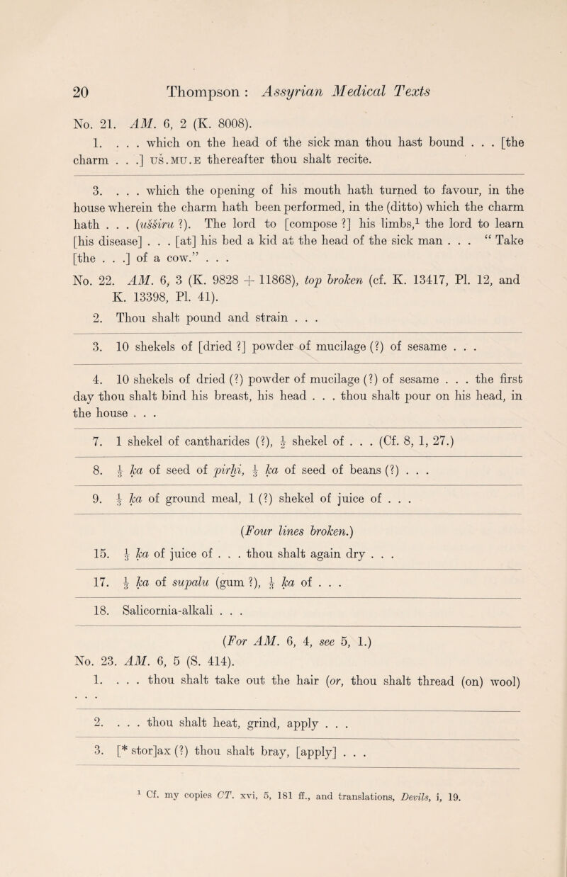 No. 21. AM. 6, 2 (K. 8008). 1. ... which on the head of the sick man thou hast bound . . . [the charm . . .] us.mu.e thereafter thou shalt recite. 3. ... which the opening of his mouth hath turned to favour, in the house wherein the charm hath been performed, in the (ditto) which the charm hath . . . (ussiru ?). The lord to [compose ?] his limbs,* 1 the lord to learn [his disease] . . . [at] his bed a kid at the head of the sick man ... “ Take [the . . .] of a cow.” . . . No. 22. AM. 6, 3 (K. 9828 + 11868), top broken (cf. K. 13417, PL 12, and K. 13398, PI. 41). 2. Thou shalt pound and strain . . . 3. 10 shekels of [dried ?] powder of mucilage (?) of sesame . . . 4. 10 shekels of dried (?) powder of mucilage (?) of sesame . . . the first day thou shalt bind his breast, his head . . . thou shalt pour on his head, in the house . . . 7. 1 shekel of cantharides (?), 4 shekel of . . . (Cf. 8, 1, 27.) 8. J ka of seed of pirlii, J ka of seed of beans (?) . . . 9. J ka of ground meal, 1 (?) shekel of juice of . . . {Four lines broken.) 15. J ka of juice of . . . thou shalt again dry . . . 17. J ka of supalu (gum ?), J ka of . . . 18. Salicornia-alkali . . . (For AM. 6, 4, see 5, 1.) No. 23. AM. 6, 5 (S. 414). 1. ... thou shalt take out the hair {or, thou shalt thread (on) wool) 2. ... thou shalt heat, grind, apply . . . 3. [* stor]ax (?) thou shalt bray, [apply] . . . 1 Cf. my copies CT. xvi, 5, 181 ff., and translations, Devils, i, 19.