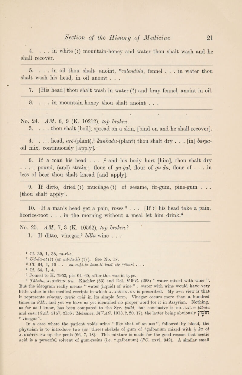 4. ... in white (?) mountain-honey and water thou shalt wash and he shall recover. 5. ... in oil thou shalt anoint, *calendula, fennel ... in water thou shalt wash his head, in oil anoint . . . 7. [His head] thou shalt wash in water (?) and bray fennel, anoint in oil. 8. ... in mountain-honev thou shalt anoint . . . %/ No. 24. AM. 6, 9 (K. 10212), top broken. 3. ... thou shalt [boil], spread on a skin, [bind on and he shall recover]. 4. ... head, are-(plant),1 kankadu-(plant) thou shalt dry . . . [in] barga- oil mix, continuously [apply]. 6. If a man his head . . . ,2 and his body hurt [him], thou shalt dry . . . , pound, (and) strain ; flour of gu-gal, flour of gu du, flour of ... in lees of beer thou shalt knead [and apply]. 9. If ditto, dried (?) mucilage (?) of sesame, fir-gum, pine-gum . . . [thou shalt apply]. 10. If a man’s head get a pain, roses 3 . . . [If ?] his head take a pain, licorice-root ... in the morning without a meal let him drink.4 No. 25. AM. 7, 3 (K. 10562), top broken.5 1. If ditto, vinegar,6 billu-wine . . . 1 Cf. 39, 1, 38, «a-ri-e. 2 Ud-da-at (?) (or ud-da-sir (?) ). See No. 18. 3 Of. 64, 1, 15 ... su a-hi-iz Jcam-ti kasi zir usimri . . . 4 Cf. 64, 1, 4. 5 Joined to K. 7953, pis. 64-65, after this was in type. 6 Tdbatu, a.gestin.na. Kuchler (83) and Del. HWB. (298) ‘''water mixed with wine ”. But the ideogram really means “ water (liquid) of wine ” ; water with wine would have very little value in the medical receipts in which a.gestin.na is prescribed. My own view is that it represents vinegar, acetic acid in its simple form. Vinegar occurs more than a hundred times in SM., and yet we have as yet identified no proper word for it in Assyrian. Nothing, as far as I know, has been compared to the Syr. halla, but conclusive is btl.lal = tdbatu and ensu (SAI. 3157, 3156; Meissner, MV AG. 1913,2,20, 17), the latter being obviously rain “ vinegar ”. In a case where the patient voids urine “ like that of an ass ”, followed by blood, the physician is to introduce two (or three) shekels of gum of *galbanum mixed with ^ ha of a . gestin .na up the penis (66, 7, 18). This mixture is made for the good reason that acetic acid is a powerful solvent of gum-resins (i.e. * galbanum) {PC. xxvi, 342). A similar small