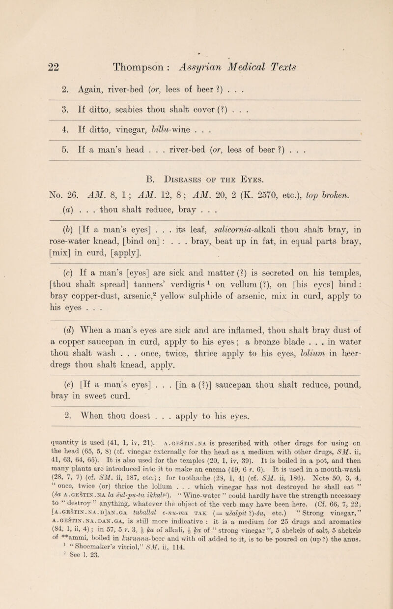 2. Again, river-bed (or, lees of beer ?) . . . 3. If ditto, scabies thou shalt cover (?) . . . 4. If ditto, vinegar, billu-wine . . . 5. If a man’s head . . . river-bed (or, lees of beer ?) . . . B. Diseases of the Eyes. No. 26. AM. 8, 1 ; AM. 12, 8 ; AM. 20, 2 (K. 2570, etc.), top broken. (a) ... thou shalt reduce, bray . . . (b) [If a man’s eyes] ... its leaf, salicornia-alkali thou shalt bray, in rose-water knead, [bind on] : . . . bray, beat up in fat, in equal parts bray, [mix] in curd, [apply]. (c) If a man’s [eyes] are sick and matter (?) is secreted on his temples, [thou shalt spread] tanners’ verdigris1 on vellum (?), on [his eyes] bind: bray copper-dust, arsenic,2 yellow sulphide of arsenic, mix in curd, apply to his eyes . . . (d) When a man’s eyes are sick and are inflamed, thou shalt bray dust of a copper saucepan in curd, apply to his eyes ; a bronze blade ... in water thou shalt wash . . . once, twice, thrice apply to his eyes, lolium in b.eer- dregs thou shalt knead, apply. (e) [If a man’s eyes] ... [in a (?)] saucepan thou shalt reduce, pound, bray in sweet curd. 2. When thou doest . . . apply to his eyes. quantity is used (41, 1, iv, 21). a.gesttn.na is prescribed with other drugs for using on the head (65, 5, 8) (of. vinegar externally for the head as a medium with other drugs, SM. ii, 41, 63, 64, 65). It is also used for the temples (20, 1, iv, 39). It is boiled in a pot, and then many plants are introduced into it to make an enema (49, 6 r. 6). It is used in a mouth-wash (28, 7, 7) (cf. SM. ii, 187, etc.); for toothache (23, 1, 4) (cf. SM. ii, 186). Note 50, 3, 4, “ once, twice (or) thrice the lolium . . . which vinegar has not destroyed he shall eat ” (sa a.gestin.na la sul-pu-tu ilelealp1). “ Wine-water ” could hardly have the strength necessary to “ destroy ” anything, whatever the object of the verb may have been here. (Cf. 66, 7, 22, [a.gestin.na.d]a'N'.ga tuballal e-nu-ma tak ( = usalpit l)-su, etc.) “Strong vinegar,” a . gestint .na . dan . ga, is still more indicative : it is a medium for 25 drugs and aromatics (84, 1, ii, 4) ; in 57, 5 r. 3, J lea of alkali, J lea of “ strong vinegar ”, 5 shekels of salt, 5 shekels of **ammi, boiled in Jeurunnu-beer and with oil added to it, is to be poured on (up ?) the anus. 1 “ Shoemaker’s vitriol,” SM. ii, 114. 2 See 1. 23.