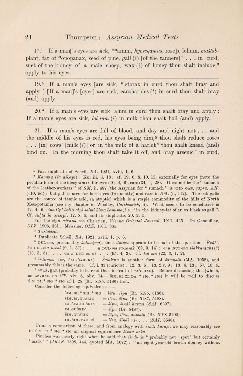 17.* 1 If a man[’s eyes are sick, **ammi, hyoscyamus, rose]s, lolium, mastab- plant, fat of *opopanax, seed of pine, gall (?) [of the tanners] 2 ... in curd, suet of the kidney of a male sheep, wax (?) of honey thou shaft include,3 4 * apply to his eyes. 19.4 If a man’s eyes [are sick, * storax in curd thou shalt bray and apply :] [If a man]’s [eyes] are sick, cantharides (?) in curd thou shalt bray (and) apply. 20.4 If a man’s eyes are sick [alum in curd thou shalt bray and apply : If a man’s eyes are sick, lol]ium (?) in milk thou shalt boil (and) apply. 21. If a man’s eyes are full of blood, and day and night not . . . and the middle of his eyes is red, his eyes being dim, 5 thou shalt reduce roses . . . [in] cows’ [milk (?)] or in the milk of a harlot6 thou shalt knead (and) bind on. In the morning thou shalt take it off, and bray arsenic 7 in curd, 1 Part duplicate of Scheil, BA. 1921, xviii, 1, 6. 2 Kammu (sa askapi) : Ku. iii, ii, 18 : cf. 19, 6, 8, 10, 13, externally for eyes (note the peculiar form of the ideogram) : for eyes (10, 4, 6), ears (34, 1, 28). It cannot be the “ sumach of the leather-workers ” of SM. ii, 487 (the Assyrian for “ sumach ” is wlid.gab, sapru, AH. § 10, eg) ; but gall is used for both eyes (frequently) and ears in SM. (ii, 112). The oak-galls are the source of tannic acid, (a styptic) which is a staple commodity of the hills of North Mesopotamia (see my chapter in Woolley, Carckemish, ii). What seems to be conclusive is 12, 4, 6 : ina lipi kaliti alpi salmi Jcima kam-ma, i.e. “ in the kidney-fat of an ox black as gall ”. Cf. sukta sa askapi, 12, 8, 5, and its duplicate, 20, 2, 5. For the sign askapu see Christian, Vienna Oriental Journal, 1911, 425 ; De Genouillac, OLZ. 1908, 381 ; Meissner, OLZ. 1911, 385. 3 Tustabbal. 4 Duplicate Scheil, BA. 1921, xviii, 1, p. 6. p. a DUL-ma, presumably katmalma), since dulmu appears to be out of the question. EndTI- su DUL-ma u-kal (9, 1, 37) : ... u DUL-ma ta-za-ak (62, 3, 14) : enu DUL-ma isakkan(an) (?) (13, 3, 5) : ... -su-u dul na-di- . . . (95, 4, 3). Cf. kat-mu (22, 3, 1, 2). v y/ 6 s(l]samka (or, sal.sam.ka). Samkatu is another form of samhatu (MA. 1058), and presumably this is the same. Cf. 1. 33 (curious) ; 12, 3, 5 ; 13, 2 r. 9 ; 13, 6, 13 ; 57, 10, 5, 7 ^as.har, (probably to be read thus instead of «as.hab). Before discussing this (which, as az.har on CT. xiv, 8, obv. 14= sim.bi.zi.da * sig.* sig) it will be well to discuss sim.bi.* sig.* sig of 1. 28 (Br. 5185, 5186) first. Consider the following equivalences :— sim.bi.* sig.* sig = leru, sipu (Br. 5185, 5186). sim.bi. guskin = leru, sipu (Br. 5187, 5188). = sipu, sindi liurasi (SAI. 6297). = sipu (Br. 8487). = sipu, leru, damatu (Br. 5198-5200). = leru, sindi ni- . . . (SAI. 3548). From a comparison of these, and from analogy with sindi liurasi, we may reasonably see in sim . bi . * sig . * sig an original equivalence sindu arku. Pinches was nearly right when he said that sindu is “ probably not ‘ spot ’ but certainly mark ’ (JBAS. 1898, 444, quoted MA. 1072): “an eight-year-old brown donkey without IM. SIM. GU SKIN IM.GUSKIN SIM.GUSKIN IM. SIM.TAK.IS