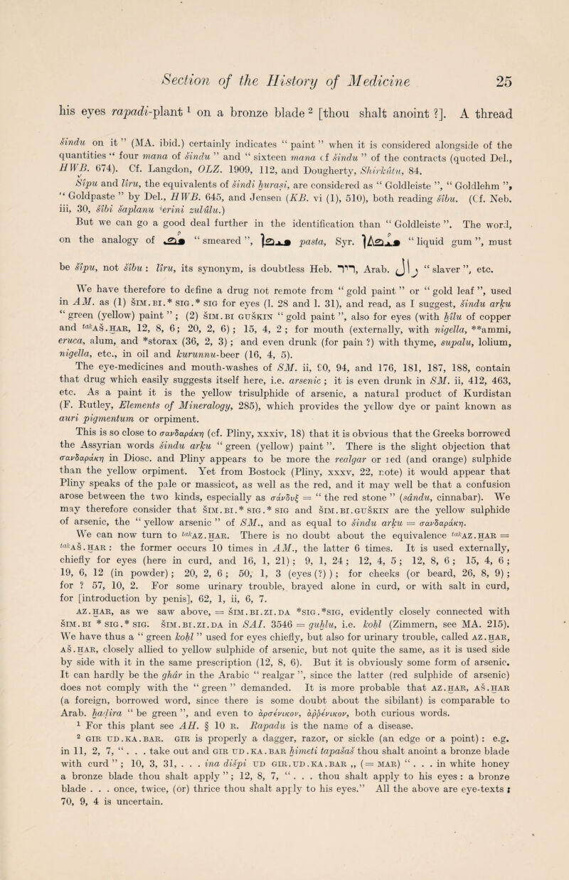 his eyes rajpadi-plant1 on a bronze blade 2 [thou shalt anoint ?]. A thread sindu on it ’ (MA. ibid.) certainly indicates “ paint ” when it is considered alongside of the quantities “ four mana of sindu ” and “ sixteen mana cf sindu ” of the contracts (quoted Del., HWB. 674). Cf. Langdon, OLZ. 1909, 112, and Dougherty, Shirkiitu, 84. Sipu and liru, the equivalents of sindi hurasi, are considered as “ Goldleiste ”, “ Goldlehm ”, “ Gfoldpaste ” by Del., HWB. 645, and Jensen (KB. vi (1), 510), both reading sibu. (Cf. Neb. iii, 30, sibi saplanu ierini zululu.) But we can go a good deal further in the identification than “ Goldleiste ”. The word, on the analogy of “ smeared ”, pasta, Syr. > m “ liquid gum ”, must be sipu, not sibu : liru, its synonym, is doubtless Heb. TH, Arab. Jb “ slaver ”, etc. We have therefore to define a drug not remote from “gold paint ” or “gold leaf”, used in AM. as (1) sim.bi.* sig.* sig for eyes (1. 28 and 1. 31), and read, as I suggest, sindu arJcu “ green (yellow) paint ” ; (2) sim.bi guskin “ gold paint ”, also for eyes (with hilu of copper and <rt/‘AS.HAR, 12, 8, 6; 20, 2, 6); 15, 4, 2; for mouth (externally, with nigella, **ammi, eruca, alum, and *storax (36, 2, 3) ; and even drunk (for pain ?) with thyme, supalu, lolium, nigella, etc., in oil and kurunnu-beer (16, 4, 5). The eye-medicines and mouth-washes of SM. ii, £0, 94, and 176, 181, 187, 188, contain that drug which easily suggests itself here, i.e. arsenic ; it is even drunk in SM. ii, 412, 463, etc. As a paint it is the yellow trisulphide of arsenic, a natural product of Kurdistan (F. Butley, Elements of Mineralogy, 285), which provides the yellow dye or paint known as auri pigmentum or orpiment. This is so close to aavdapaicri (cf. Pliny, xxxiv, 18) that it is obvious that the Greeks borrowed the Assyrian words sindu arJcu “ green (yellow) paint ”. There is the slight objection that tTavSapduri in Diosc. and Pliny appears to be more the realgar or xed (and orange) sulphide than the yellow orpiment. Yet from Bostock (Pliny, xxxv, 22, note) it would appear that Pliny speaks of the pale or massicot, as well as the red, and it may well be that a confusion arose between the two kinds, especially as crdr8u£ — “ the red stone ” (sandu, cinnabar). WY may therefore consider that sim.bi.* sig.* sig and sim.bi.guskin are the yellow sulphide of arsenic, the “ yellow arsenic ” of SM., and as equal to sindu arJcu — aaudapaKr]. We can now turn to ^az.har. There is no doubt about the equivalence takAZ.har = <a*AS. har : the former occurs 10 times in AM., the latter 6 times. It is used externally, chiefly for eyes (here in curd, and 16, 1, 21) ; 9, 1, 24 ; 12, 4, 5 ; 12, 8, 6 ; 15, 4, 6 ; 19, 6, 12 (in powder) ; 20, 2, 6 ; 50, 1, 3 (eyes (?) ) ; for cheeks (or beard, 26, 8, 9) ; for ? 57, 10, 2. For some urinary trouble, brayed alone in curd, or with salt in curd, for [introduction by penis], 62, 1, ii, 6, 7. az.har, as we saw above, = sim.bi.zi.da *sig.*sig, evidently closely connected with sim.bi * sig.* sig. sim.bi.zi.da in SAI. 3546 = guhlu, i.e. kohl (Zimmern, see MA. 215). Wre have thus a “ green kohl ” used for eyes chiefly, but also for urinary trouble, called az.har, as.har, closely allied to yellow sulphide of arsenic, but not quite the same, as it is used side by side with it in the same prescription (12, 8, 6). But it is obviously some form of arsenic. It can hardly be the ghar in the Arabic “ realgar ”, since the latter (red sulphide of arsenic) does not comply with the “green” demanded. It is more probable that az.har, as.har (a foreign, borrowed word, since there is some doubt about the sibilant) is comparable to Arab, hadira “ be green ”, and even to apaevucov, appevLKov, both curious words. 1 For this plant see AH. § 10 r. Rapadu is the name of a disease. 2 gir ud.ka.bar. gir is properly a dagger, razor, or sickle (an edge or a point): e.g. in 11, 2, 7, “ . . . take out and gir ud .ka.bar himeti tapasas thou shalt anoint a bronze blade with curd ” ; 10, 3, 31, . . . ina dispi ud gir . ud . ka . bar ,, (= mar) “ . . .in white honey a bronze blade thou shalt apply ” ; 12, 8, 7, “ . . . thou shalt apply to his eyes : a bronze blade . . . once, twice, (or) thrice thou shalt apply to his eyes.” All the above are eye-texts j 70, 9, 4 is uncertain.