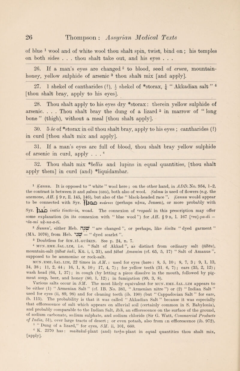 of blue 1 wool and of white wool thou shalt spin, twist, bind on; his temples on both sides . . . thou shalt take out, and his eyes . . . 26. If a man’s eyes are changed 2 to blood, seed of eruca, mountain- honey, yellow sulphide of arsenic 3 4 thou shalt mix [and apply]. 27. 1 shekel of cantharides (?), \ shekel of *storax, \ “ Akkadian salt ” 4 [thou shalt bray, apply to his eyes]. 28. Thou shalt apply to his eyes dry *storax : therein yellow sulphide of arsenic. . . . Thou shalt bray the dung of a lizard 5 in marrow of “ long bone ” (thigh), without a meal [thou shalt apply]. 30. 5 se of *storax in oil thou shalt bray, apply to his eyes ; cantharides (?) in curd [thou shalt mix and apply]. 31. If a man’s eyes are full of blood, thou shalt bray yellow sulphide of arsenic in curd, apply ... 6 32. Thou shalt mix *bellis and lupins in equal quantities, [thou shalt apply them] in curd (and) *liquidambar. 1 Kannu. It is opposed to “ white ” wool here ; on the other hand., in ADD. No. 954, 1-2, the contrast is between it and salmu (gig), both also of wool. Salmu is used of flowers (e.g. the anemone, AH. § 9 p, 11. 145, 146), but also of the “ black-headed race ”. Kannu would appear to be connected with Syr. I(jQ£5 Kvaveos (perhaps uknu, Jensen), or more probably with Syr. tuo isatis tinctoria, woad. The connexion of urapadi in this prescription may offer some explanation (in its connexion with “ blue wool ”) for AH. § 9 r, 1. 167 [ura]-pa-di = usa-mi uk-na-a-ti. v/ 2 Sunnu\ either Heb. “ are changed ”, or perhaps, like sinitu “ dyed garment ” (MA. 1076), from Heb. *’3t2T = “ dyed scarlet ”. 3 Doubtless for Sim.is.guskin. See p. 24, n. 7. 4 mun.eme.sal.lim, i.e. “Salt of Akkad”, as distinct from ordinary salt (;tdbtu), mountain-salt (tdbat sadi, Ku. i, i, 31), and tdbat Amanim (cf. 65, 5, 17) “ Salt of Amanus ”, supposed to be ammoniac or rock-salt. mun . eme . sal . lim, 22 times in AM. : used for eyes (here: 8, 5, 10; 8, 7, 3 ; 9, 1, 13, 34, 38; 11, 2, 44; 16, 1, 8, 10; 17, 4, 7); for yellow teeth (31, 6, 7); ears (35, 2, 12); wash head (64, 1, 37) ; in cough (by letting a piece dissolve in the mouth, followed by pig- meat soup, beer, and honey (80, 1, 12) ; in fumigation (99, 3, 8). Various salts occur in SM. The most likely equivalent for mun . eme . sal . lim appears to be either (1) “Armenian Salt” (cf. IB. No. 381, “Armenian nitre”) or (2) “Indian Salt” used for eyes (ii, 89, 98) and for cleaning teeth (ib. 190) (but “ Cappadocian Salt ” for ears, ib. 115). The probability is that it was called “ Akkadian Salt ” because it was especially that efflorescence of salt which appears on alluvial soil (certainly common in S. Babylonia), and probably comparable to the Indian Salt, Reh, an efflorescence on the surface of the ground, of sodium carbonate, sodium sulphate, and sodium chloride (Sir G. Watt, Commercial Products of India, 51), over large tracts of desert; or even potash, also from an efflorescence (ib. 972). 5 “ Dung of a lizard,” for eyes, SM. ii, 101, 660. 6 K. 2570 has : mastakal-plant (and) tarhu-plant in equal quantities thou shalt mix, [apply].