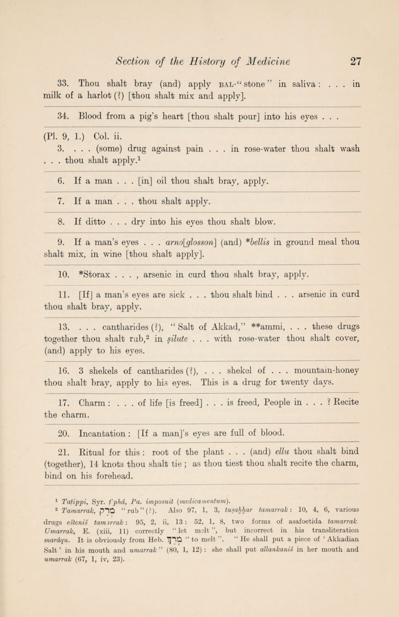 33. Thou shalt bray (and) apply bal-“ stone” in saliva: ... in milk of a harlot (?) [thou shalt mix and apply]. 34. Blood from a pig’s heart [thou shalt pour] into his eyes . . . (PL 9, 1.) Col. ii. 3. ... (some) drug against pain ... in rose-water thou shalt wash . . . thou shalt apply.1 6. If a man . . . [in] oil thou shalt bray, apply. 7. If a man . . . thou shalt apply. 8. If ditto . . . dry into his eyes thou shalt blow. 9. If a man’s eyes . . . arno[glosson] (and) *bellis in ground meal thou shalt mix, in wine [thou shalt apply]. 10. *Storax . . . , arsenic in curd thou shalt bray, apply. 11. [If] a man’s eyes are sick . . . thou shalt bind . . . arsenic in curd thou shalt bray, apply. 13. ... cantharides (?), “ Salt of Akkad,” **ammi, . . . these drugs together thou shalt rub,2 in silute . . . with rose-water thou shalt cover, (and) apply to his eyes. 16. 3 shekels of cantharides (?), ... shekel of . . . mountain-honey thou shalt bray, apply fco his eyes. This is a drug for twenty days. 17. Charm : ... of life [is freed] ... is freed, People in ... ? Pecite the charm. 20. Incanfcation : [If a man]’s eyes are full of blood. 21. Ritual for this : root of the plant . . . (and) ellu thou shalt bind (together), 14 knots thou shalt tie ; as thou tiest thou shalt recite the charm, bind on his forehead. 1 Tatippi, Syr. fphd, Pa. imposuit (medicamentum). 2 Tamarrak, plO “rub”(?). Abo 97, 1, 3, tusahhar tamarrak: 10, 4, 6, various drugs estenis tamarrak: 95, 2, ii, 13 : 52, 1, 8, two forms of asafoetida tamarrak. Umarrak, E. (xiii, 11) correctly “let melt”, but incorrect in his transliteration maraqu. It is obviously from Heb. TJlft “ to melt ”. “He shall put a piece of ‘ Akkadian Salt ’ in his mouth and umarrak ” (80, 1, 12) : she shall put allankanis in her mouth and umarrak (67, 1, iv, 23).
