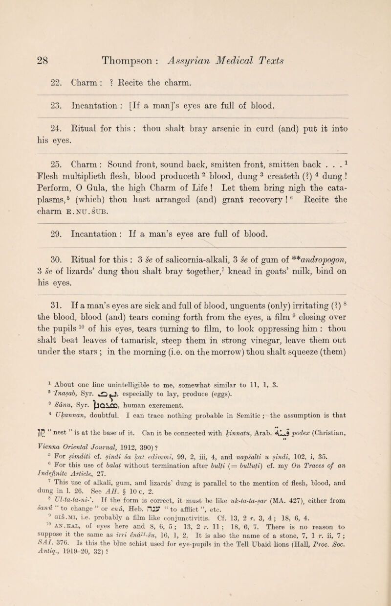 22. Charm : ? Recite the charm. 23. Incantation : [If a man]’s eyes are full of blood. 24. Ritual for this : thou shalt bray arsenic in curd (and) put it into his eyes. 25. Charm : Sound front, sound back, smitten front, smitten back . . .* 1 Flesh multiplieth flesh, blood produceth 2 blood, dung 3 createth (?) 4 dung ! Perform, 0 Gula, the high Charm of Life ! Let them bring nigh the cata¬ plasms,5 (which) thou hast arranged (and) grant recovery !6 Recite the charm e.nu.sub. 29. Incantation : If a man’s eyes are full of blood. 30. Ritual for this : 3 se of salicornia-alkali, 3 se of gum of **andro,pogon, 3 se of lizards’ dung thou shalt bray together,7 knead in goats’ milk, bind on his eyes. 31. If a man’s eyes are sick and full of blood, unguents (only) irritating (?) 8 the blood, blood (and) tears coming forth from the eyes, a film 9 closing over the pupils 10 of his eyes, tears turning to film, to look oppressing him : thou shalt beat leaves of tamarisk, steep them in strong vinegar, leave them out under the stars ; in the morning (i.e. on the morrow) thou shalt squeeze (them) 1 About one line unintelligible to me, somewhat similar to 11, 1, 3. 2 Inasab, Syr. ^J, especially to lay, produce (eggs). 3 Sanu, Syr. human excrement. 4 Ukannan, doubtful. I can trace nothing probable in Semitic ; the assumption is that ♦♦ liP. <s nesf ” is at the base of it. Can it be connected with Jcinnatu, Arab. AL.3 podex (Christian, ♦♦ Vienna Oriental Journal, 1912, 390) ? ^ For simditi cf. sindi sa kat edimmi, 99, 2, iii, 4, and napsalti u sindi, 102, i, 35. 6 For this use of balat without termination after bulti (— bulluti) cf. my On Traces of an Indefinite Article, 27. ‘ This use of alkali, gum, and lizards5 dung is parallel to the mention of flesh, blood, and dung in 1. 26. See AH. § 10 c, 2. Ul-ta-ta-ni-\ If the form is correct, it must be like uk-ta-ta-sar (MA. 427), either from sanu “ to change ” or enu, Heb. r\2V “ to afflict ”, etc. 9 CIS .mi, i.e. probably a film like conjunctivitis. Cf. 13, 2 r. 3, 4 ; 18, 6, 4. J° an.kal, of eyes here and 8, 6, 5 ; 13, 2 r. 11 ; 18, 6, 7. There is no reason to suppose it the same as irri endn-su, 16, 1, 2. It is also the name of a stone, 7, 1 r. ii, 7 ; SAI. 376. Is this the blue schist used for eye-pupils in the Tell Ubaid lions (Hall, Proc. Soc. Antiq., 1919-20, 32) ?