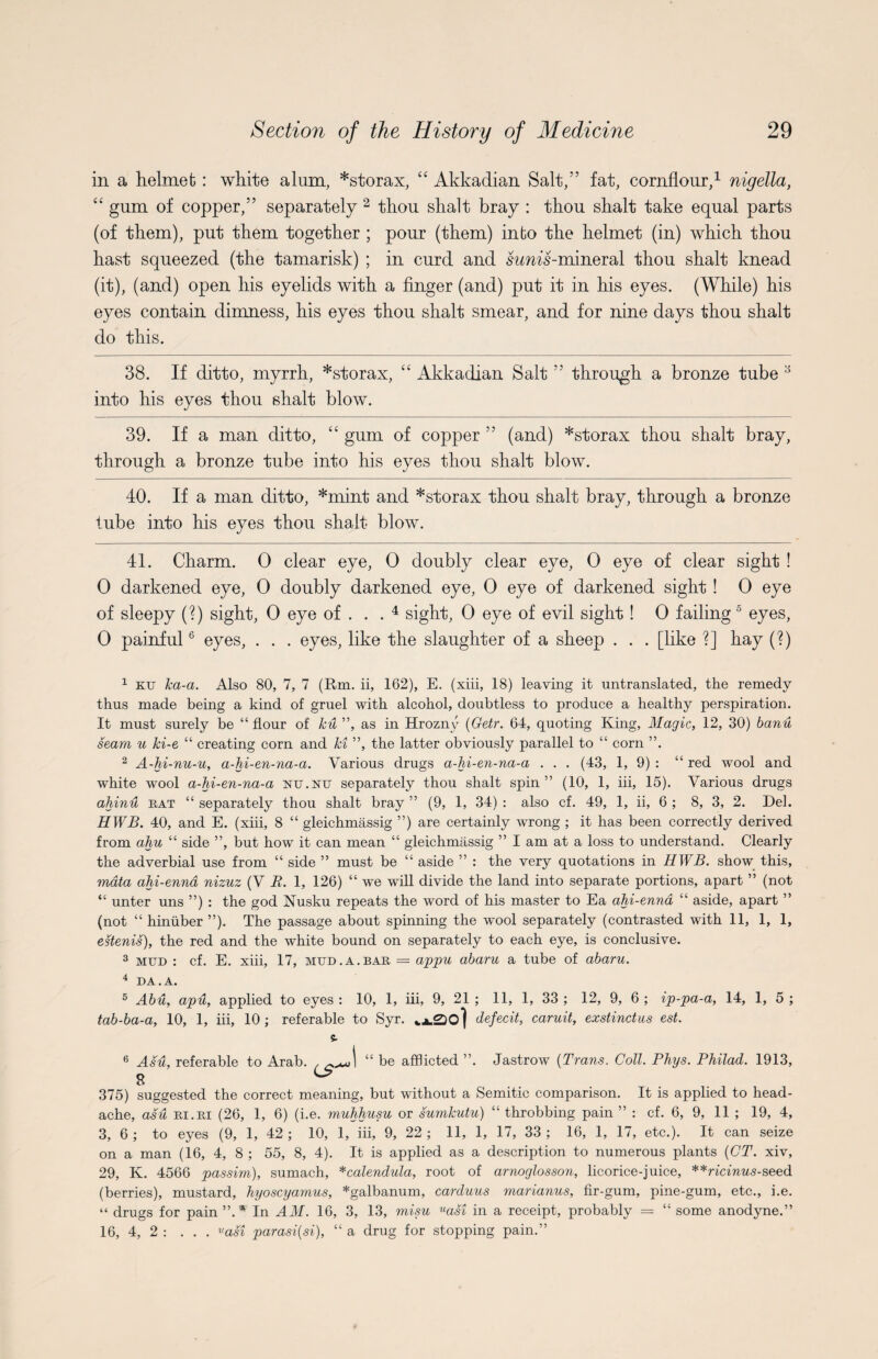 in a helmet : white alum, *storax, “ Akkadian Salt,” fat, cornflour,* 1 nigella, “ gum of copper,” separately 2 3 thou shalt bray : thou shalt take equal parts (of them), put them together ; pour (them) into the helmet (in) which thou hast squeezed (the tamarisk) ; in curd and swms-mineral thou shalt knead (it), (and) open his eyelids with a finger (and) put it in his eyes. (While) his eyes contain dimness, his eyes thou shalt smear, and for nine days thou shalt do this. 38. If ditto, myrrh, *storax, “ Akkadian Salt ” through a bronze tube y into his eyes thou shalt blow. 39. If a man ditto, “ gum of copper ” (and) *storax thou shalt bray, through a bronze tube into his eyes thou shalt blow. 40. If a man ditto, *mint and *storax thou shalt bray, through a bronze lube into his eyes thou shalt blow. 41. Charm. 0 clear eye, 0 doubly clear eye, 0 eye of clear sight ! 0 darkened eye, 0 doubly darkened eye, 0 eye of darkened sight ! 0 eye of sleepy (?) sight, 0 eye of . . . 4 sight, 0 eye of evil sight! 0 failing 5 eyes, 0 painful6 eyes, . . . eyes, like the slaughter of a sheep . . . [like ?] hay (?) 1 ktj ka-a. Also 80, 7, 7 (Rm. ii, 162), E. (xiii, 18) leaving it untranslated, the remedy thus made being a kind of gruel with alcohol, doubtless to produce a healthy perspiration. It must surely be “ flour of ku ”, as in Hrozny (Getr. 64, quoting King, Magic, 12, 30) banu seam u Jci-e “ creating corn and ki ”, the latter obviously parallel to “ corn ”. 2 A-hi-nu-u, a-hi-en-na-a. Various drugs a-hi-en-na-a . . . (43, 1, 9) : “ red wool and white wool a-hi-en-na-a m.nu separately thou shalt spin” (10, 1, iii, 15). Various drugs ahinu eat “ separately thou shalt bray ” (9, 1, 34) : also cf. 49, 1, ii, 6 ; 8, 3, 2. Del. HWB. 40, and E. (xiii, 8 “ gleichmassig ”) are certainly wrong ; it has been correctly derived from ahu “ side ”, but how it can mean “ gleichmassig ” I am at a loss to understand. Clearly the adverbial use from “ side ” must be “ aside ” : the very quotations in HWB. show this, mata ahi-enna nizuz (V B. 1, 126) “ we will divide the land into separate portions, apart ” (not “ unter uns ”) : the god Nusku repeats the word of his master to Ea ahi-enna “ aside, apart ” (not “ biniiber ”). The passage about spinning the wool separately (contrasted with 11, 1, 1, estenis), the red and the white bound on separately to each eye, is conclusive. 3 mud : cf. E. xiii, 17, mud.a.bae = appu abaru a tube of abaru. 4 DA.A. 5 Abu, apu, applied to eyes : 10, 1, iii, 9, 21 ; 11, 1, 33 ; 12, 9, 6 ; ip-pa-a, 14, 1, 5 ; tab-ba-a, 10, 1, iii, 10 ; referable to Syr. defecit, caruit, exstinctus est. 6 Asu, referable to Arab. , ^.^,1 “ be afflicted ”. Jastrow (Trans. Coll. Phys. Philad. 1913, 375) suggested the correct meaning, but without a Semitic comparison. It is applied to head¬ ache, asu ei . ei (26, 1, 6) (i.e. muhhusu or sumkutu) “ throbbing pain ” : cf. 6, 9, 11 ; 19, 4, 3, 6 ; to eyes (9, 1, 42 ; 10, 1, iii, 9, 22 ; 11, 1, 17, 33 ; 16, 1, 17, etc.). It can seize on a man (16, 4, 8 ; 55, 8, 4). It is applied as a description to numerous plants (CT. xiv, 29, K. 4566 passim), sumach, *calendula, root of arnoglosson, licorice-juice, **ricinus-seed (berries), mustard, hyoscyamus, *galbanum, carduus marianus, fir-gum, pine-gum, etc., i.e. “ drugs for pain”.* In AM. 16, 3, 13, misu uasi in a receipt, probably = “ some anodyne.” 16, 4, 2 : . . . vasi parasi(si), “ a drug for stopping pain.”
