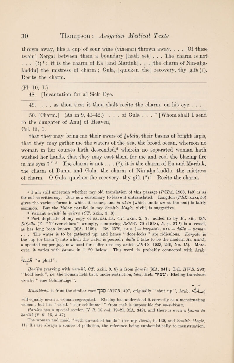 thrown away, like a cup of sour wine (vinegar) thrown away. . . . [Of these twain] Nergal between them a boundary [hath set] ... The charm is not . . . (?)1 : it is the charm of Ea [and Marduk] . . . [the charm of Nin-aha- kuddu] the mistress of charm; Gula, [quicken the] recovery, thy gift (?). Recite the charm. (PI. 10, 1.) 48. [Incantation for a] Sick Eye. 49. ... as thou tiest it thou shalt recite the charm, on his eye . . . 50. [Charm.] (As in 9, 41-42.) ... of Gula . . . “ [Whom shall I send to the daughter of Anu] of Heaven, Col. iii, 1. that they may bring me their ewers of hulalu, their basins of bright lapis, that they may gather me the waters of the sea, the broad ocean, whereon no woman in her courses hath descended,2 wherein no separated woman hath washed her hands, that they may cast them for me and cool the blazing fire in his eyes ? ” 3 The charm is not . . . (?), it is the charm of Ea and Marduk, the charm of Damu and Gula, the charm of Nin-aha-kuddu, the mistress of charm. 0 Gula, quicken the recovery, thy gift (?)! Recite the charm. 1 I am still uncertain whether my old translation of this passage (PSBA, 1908, 149) is as far out as critics say. It is now customary to leave it untranslated. Langdon (PBE. xxxi, 56) gives the various forms in which it occurs, and ia ut-tu (which omits un at the end) is fairly common. But the Malay parallel in my Semitic Magic, xlviii, is suggestive. 2 Variant urrusti la usirru (CT. xxiii, 3, 8). 3 Part duplicate of my copy of sa.gal.la, CT. xxiii, 2, 5: added to by E., xiii, 135. D(t)allu (E. “ Turverschluss ” wrongly, comparing BSGW. 70 (1918), 5, p. 27 x) is a vessel, as has long been known (MA. 1159). Br. 2579, duk ( = karpatu) . dal — dallu = naman . . . The water is to be gathered up, and hence “ door-locks ” are ridiculous. Karpatu is the cup (or basin ?) into which the water is poured : dallu I take to be the modern Ar. delleh, a spouted copper jug, now used for coffee (see my article JRAS. 1923, 240, No. 15). More¬ over, it varies with Jcannu in 1. 20 below. This word is probably connected with Arab. 41-AS “ a phial ♦4 Haristu (varying with urrusti, CT. xxiii, 3, 8) is from harasu (MA. 341 ; Del. HWB. 293) “ hold back ”, i.e. the woman held back under restriction, tabu, Heb. : Ebeling translates urrusti “ eine Schmutzige ”. Musukkatu is from the similar root -pD (HWB. 497, originally “ shut up ”, Arab. dU will equally mean a woman segregated. Ebeling has understood it correctly as a menstruating woman, but his “ worth ‘ sehr schlimme ’ ” from msk is impossible for musukkatu. Haristu has a special section (V R. 18 o-d, 19-21, MA. 342), and there is even a Jcannu sa haristi (V R. 15, d 47). The woman and maid “ with unwashed hands ” (see my Devils, ii, 139, and Semitic Magic, 117 ff.) are always a source of pollution, the reference being euphemistically to menstruation.