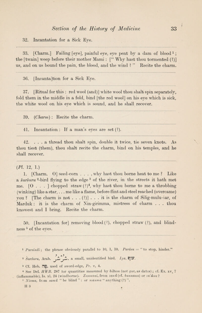 32. Incantation for a Sick Eye. 33. [Charm.] Failing [eye], painful eye, eye pent by a dam of blood* 1 ; the [twain] weep before their mother Mami : [“ Why hast thou tormented (?)] us, and on us bound the pain, the blood, and the wind ? ” Recite the charm. 36. [Incanta]tion for a Sick Eye. 37. [Ritual for this : red wool (and)] white wool thou shalt spin separately, fold them in the middle in a fold, bind [the red wool] on his eye which is sick, the white wool on his eye which is sound, and he shall recover. 39. (Charm) : Recite the charm. 41. Incantation : If a man's eyes are set (?). 42. ... a thread thou shalt spin, double it twice, thou tiest (them), thou shalt recite the charm, bind ou shall recover. tie seven knots. As . his temples, and he (PI 12, 1.) 1. [Charm. 0] seed-corn . . . , why hast thou borne heat to me ? Like a sursuru 2-bird flying to the edge 3 of the river, in the streets it hath met me. [0 . . . ] chopped straw (?)4, why hast thou borne to me a throbbing (winking) like a star,.. . me like a flame, before flint and steel reached (overcame) you ? [The charm is not . . .(?)]. . . it is the charm of Silig-mulu-sar, of Marduk : it is the charm of Nin-girimma, mistress of charm . . . thou knowest and I bring. Recite the charm. 50. [Incantation for] removing blood (?), chopped straw (?), and blind¬ ness 5 of the eyes. 1 Pursindi; the phrase obviously parallel to 10, 1, 10. Parasu = “ to stop, hinder.” v f . o f . 2 Sursuru, Arab. ^ a small, unidentified bird. I pa, 3 Cf. Heb. HD, used of sword-edge, Pr. v, 4. 4 See Del. HWB. 287 tor quantities measured by biltum (not gur, as dates) ; cf. Ex. xv, 7 (inflammable). Is. xl, 24 (windborne). Zunnani, from zanH{cf. bunnanu) or za’dau 2 5 Nisma, from samu “be blind”: or manm a “ anything (?) ”.