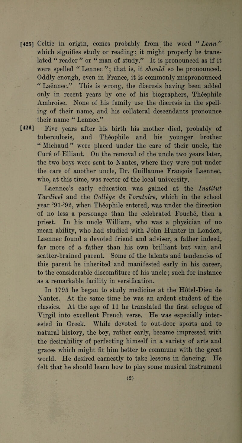 which signifies study or reading; it might properly be trans¬ lated reader or man of study.” It is pronounced as if it were spelled Lennec ”; that is, it should so be pronounced. Oddly enough, even in France, it is commonly mispronounced Laennec.” This is wrong, the diajresis having been added only in recent years by one of his biographers, Theophile Ambroise. None of his family use the diaeresis in the spell¬ ing of their name, and his collateral descendants pronounce their name Lennec.” [426] Five years after his birth his mother died, probably of tuberculosis, and Theophile and his younger brother Michaud ” were placed under the care of their uncle, the Cure of Elliant. On fhe removal of the uncle two years later, the two boys were sent to Nantes, where they were put under the care of another uncle. Dr. Guillaume Frangois Laennec, who, at this time, was rector of the local university. Laennec’s early education was gained at the Institut Tardivel and the College de Voratoiro, which in the school year ^91-^92, when Theophile entered, was under the direction of no less a personage than the celebrated Fouche, then a priest. In his uncle William, who was a physician of no mean ability, who had studied with John Hunter in London, Laennec found a devoted friend and adviser, a father indeed, far more of a father than his own brilliant but vain and scatter-brained parent. Some of the talents and tendencies of this parent he inherited and manifested early in his career, to the considerable discomfiture of his uncle; such for instance as a remarkable facility in versification. In 1795 he began to study medicine at the Hotel-Dieu de Nantes. At the same time he was an ardent student of the classics. At the age of 11 he translated the fir^t eclogue of Virgil into excellent French verse. He was especially inter¬ ested in Greek. While devoted to out-door sports and to natural history, the boy, rather early, became impressed with the desirability of perfecting himself in a variety of arts and graces which might fit him better to commune with the great world. He desired earnestly to take lessons in dancing. He felt that he should learn how to play some musical instrument (2)