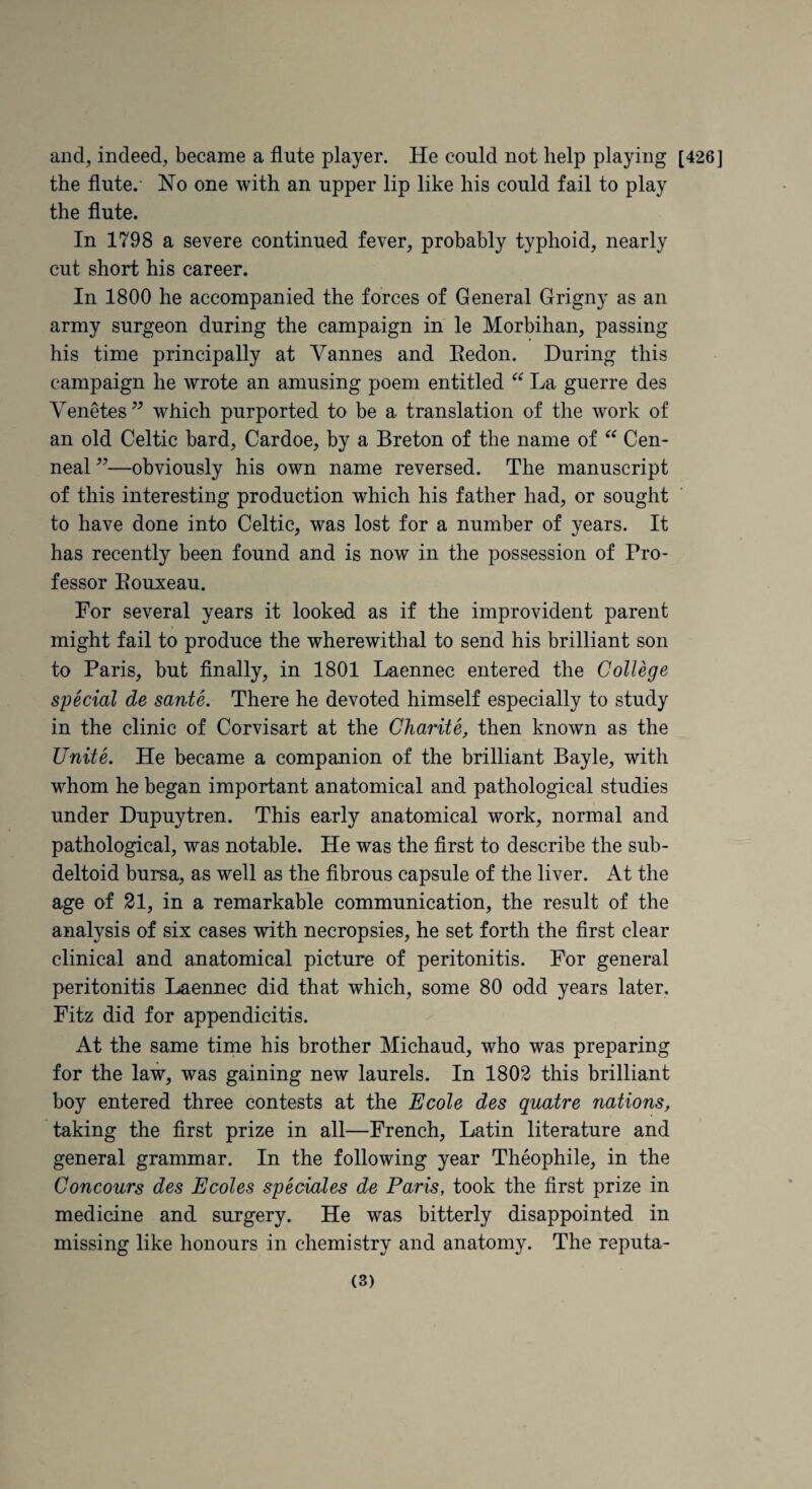 and, indeed, became a flute player. He could not help playing [426] the flute. No one with an upper lip like his could fail to play the flute. In 1798 a severe continued fever, probably typhoid, nearly cut short his career. In 1800 he accompanied the forces of General Grigny as an army surgeon during the campaign in le Morbihan, passing his time principally at Vannes and Eedon. During this campaign he wrote an amusing poem entitled La guerre des Venetes’^ which purported to be a translation of the work of an old Celtic bard, Cardoe, by a Breton of the name of Cen- neal ’’—obviously his own name reversed. The manuscript of this interesting production which his father had, or sought to have done into Celtic, was lost for a number of years. It has recently been found and is now in the possession of Pro¬ fessor Eouxeau. For several years it looked as if the improvident parent might fail to produce the wherewithal to send his brilliant son to Paris, but Anally, in 1801 Laennec entered the College special de sante. There he devoted himself especially to study in the clinic of Corvisart at the Charite, then known as the Unite. He became a companion of the brilliant Bayle, with whom he began important anatomical and pathological studies under Dupuytren. This early anatomical work, normal and pathological, was notable. He was the first to describe the sub¬ deltoid bursa, as well as the flbrous capsule of the liver. At the age of 21, in a remarkable communication, the result of the analysis of six cases with necropsies, he set forth the first clear clinical and anatomical picture of peritonitis. For general peritonitis Laennec did that which, some 80 odd years later, Fitz did for appendicitis. At the same time his brother Michaud, who was preparing for the law, was gaining new laurels. In 1802 this brilliant boy entered three contests at the Ecole des quatre nations, taking the flrst prize in all—French, Latin literature and general grammar. In the following year Theophile, in the Concours des Ecoles speciales de Paris, took the flrst prize in medicine and surgery. He was bitterly disappointed in missing like honours in chemistry and anatomy. The reputa-