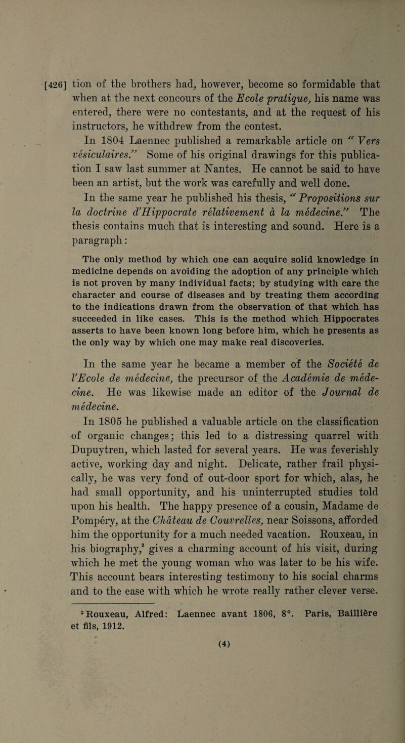 [426] tion of the brothers had, however, become so formidable that when at the next conconrs of the Ecole 'pratique, his name was entered, there were no contestants, and at the request of his instructors, he withdrew from the contest. In 1804 Laennec published a remarkable article on Vers vesiculaires/ Some of his original drawings for this publica¬ tion I saw last summer at Nantes. He cannot be said to have been an artist, but the work was carefully and well done. In the same year he published his thesis, Propositions sur la doctrine d'Hippocrate relative'ment a la medecineP The thesis contains much that is interesting and sound. Here is a paragraph: The only method by which one can acquire solid knowledge in medicine depends on avoiding the adoption of any principle which is not proven by many individual facts; by studying with care the character and course of diseases and by treating them according to the indications drawn from the observation of that which has succeeded in like cases. This is the method which Hippocrates asserts to have been known long before him, which he presents as the only way by which one may make real discoveries. In the same year he became a member of the Societe de VEcole de medecine, the precursor of the AcadS'mie de mede- cine. He was likewise made an editor of the Journal de 'medecine. In 1805 he published a valuable article on the classification of organic changes; this led to a distressing quarrel with Dupuytren, which lasted for several years. He was feverishly active, working day and night. Delicate, rather frail physi¬ cally, he was very fond of out-door sport for which, alas, he had small opportunity, and his uninterrupted studies told upon his health. The happy presence of a cousin, Madame de Pompery, at the Chateau de Couvrelles, near Soissons, afforded him the opportunity for a much needed vacation. Eouxeau, in his biographygives a charming account of his visit, during which he met the young woman who was later to be his wife. This account bears interesting testimony to his social charms and to the ease with which he wrote really rather clever verse. ^Rouxeau, Alfred: Laennec avant 1806, 8°. Paris, Bailli^re et fils, 1912.