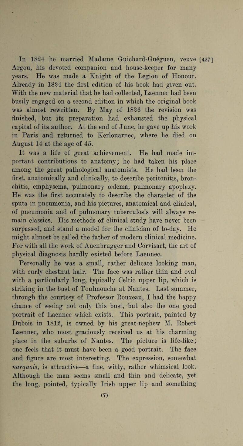 In 1824: he married Madame Guichard-Gneguen, veuve [427] Argou, his devoted companion and house-keeper for many years. He was made a Knight of the Legion of Honour. Already in 1824 the first edition of his book had given out. With the new material that he had collected, Laennec had been busily engaged on a second edition in which the original book w^as almost rewritten. By May of 1826 the revision was finished, but its preparation had exhausted the physical capital of its author. At the end of June, he gave up his work in Paris and returned to Kerlouarnec, where he died on August 14 at the age of 45. It was a life of great achievement. He had made im¬ portant contributions to anatomy; he had taken his place among the great pathological anatomists. He had been the first, anatomically and clinically, to describe peritonitis, bron¬ chitis, emphysema, pulmonary oedema, pulmonary apoplexy. He was the first accurately to describe the character of the sputa in pneumonia, and his pictures, anatomical and clinical, of pneumonia and of pulmonary tuberculosis will always re¬ main classics. His methods of clinical study have never been surpassed, and stand a model for the clinician of to-day. He might almost be called the father of modern clinical medicine. For with all the work of Auenbrugger and Corvisart, the art of physical diagnosis hardly existed before Laennec. Personally he was a small, rather delicate looking man, with curly chestnut hair. The face was rather thin and oval with a particularly long, typically Celtic upper lip, which is striking in the bust of Toulmouche at Kantes. Last summer, through the courtesy of Professor Rouxeau, I had the happy chance of seeing not only this bust, but also the one good portrait of Laennec which exists. This portrait, painted by Dubois in 1812, is owned by his great-nephew M. Robert Laennec, who most graciously received us at his charming place in the suburbs of Kantes. The picture is life-like; one feels that it must have been a good portrait. The face and figure are most interesting. The expression, somewhat nurquois, is attractive—a fine, witty, rather whimsical look. Although the man seems small and thin and delicate, yet the long, pointed, typically Irish upper lip and something