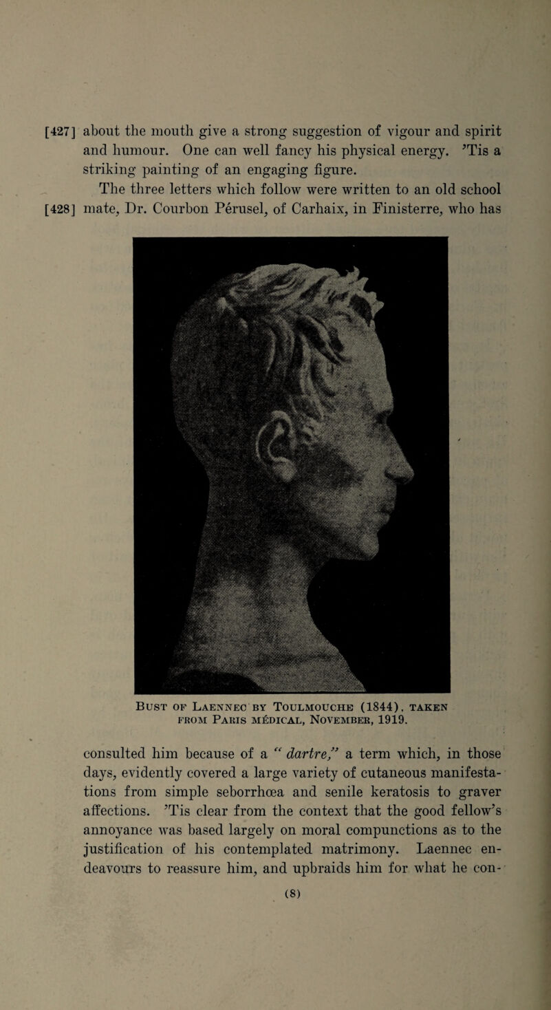 [427] about the mouth give a strong suggestion of vigour and spirit and humour. One can well fancy his physical energy. ^Tis a striking painting of an engaging figure. The three letters which follow were written to an old school [428] mate, Dr. Courbon Perusel, of Carhaix, in Finisterre, who has Bust of Laennec by Toulmouche (1844). taken FROM Paris medical, November, 1919. consulted him because of a dartrea term which, in those days, evidently covered a large variety of cutaneous manifesta¬ tions from simple seborrhoea and senile keratosis to graver affections. ’Tis clear from the context that the good fellow’s annoyance was based largely on moral compunctions as to the justification of his contemplated matrimony. Laennec en¬ deavours to reassure him, and upbraids him for what he con¬ es)