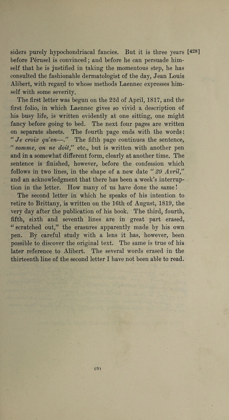 siders purely hypochondriacal fancies. But it is three years 1^28] before Perusel is convinced; and before he can persuade him¬ self that he is justified in taking the momentous step, he has consulted the fashionable dermatologist of the day, Jean Louis Alibert, with regar,d to whose methods Laennec expresses him¬ self with some severity. The first letter was begun on the 22d of April, 1817, and the first folio, in which Laennec gives so vivid a description of his busy life, is written evidently at one sitting, one might fancy before going to bed. The next four pages are written on separate sheets. The fourth page ends with the words: Je croix quen—The fifth page continues the sentence, somme, on ne doit/ etc., but is written with another pen and in a somewhat different form, clearly at another time. The sentence is finished, however, before the confession which follows in two lines, in the shape of a new date '' £9 Avril/ and an acknowledgment that there has been a week’s interrup¬ tion in the letter. How many of us have done the same! The second letter in which he speaks of his intention to retire to Brittany, is written on the 16th of August, 1819, the very day after the publication of his book. The third, fourth, fifth, sixth and seventh lines are in great part erased, scratched out,” the erasures apparently made by his own pen. By careful study with a lens it has, however, been possible to discover the original text. The same is true of his later reference to Alibert. The several words erased in the thirteenth line of the second letter I have not been able to read.